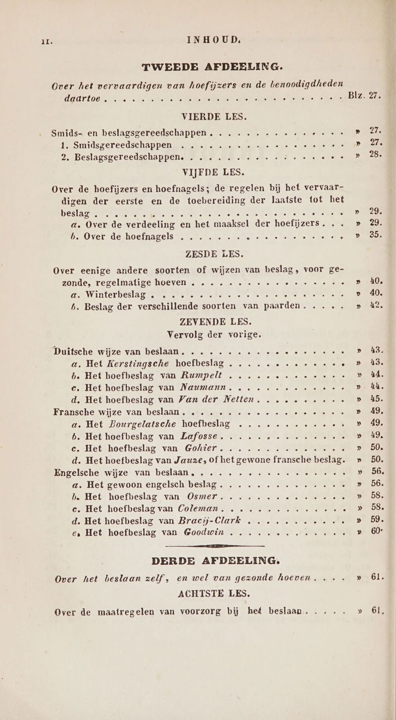TWEEDE AFDEELING. Over het vervaardigen van hoefijzers en de benoodigdheden BOERLOON Weste en oe Rt ee ke oee eet VIERDE LES. Smids- en beslagsgereedschappen . . . ...--... els 1. Smidsgereedschappen, … ere amer snaar ae ee ao Menke U 2, Beslagsgereedschappen. . . . ... «ee WE VIJFDE LES. Over de hoefijzers en hoefnagels; de regelen bij het vervaar- digen der eerste en de toebereiding der laatste tot het KE en ie A RN la Teide ERE RLD a. Over de verdeeling en het area. der haaren b. Over de hoefnagels ....... EN ee Veele ns ZESDE LES. Over eenige andere soorten of wijzen van beslag, voor ge- zonde, regelmatige hoeven . ...-.....- RE bs aen Winterbeslag fame nrs Bene eha ate Mane Me Aver: 6. Beslag der verschillende soorten van paarden. .... ZEVENDE LES. Vervolg der vorige. Duitsche wijze van beslaan. .. ......e« Ke ien a. Het Kerstingsche hoefbeslag . .... eene b. Het hoefbeslag van Rumpelt ....-. ene c. Het hoefbeslag van Naumann, .. ...ee... er d. Het hoefbeslag van Van der Netten, ...e «ee Fransche wijze van beslaan , ssevarertete oe « « «ere ee ee a. Het Bourgelatsche iech RE 0 te 3 b. Het hoefbeslag van Lafosse. .... se SARS B €. Het hoefbeslag van Gohter. …. ……. tees : d. Het hoefbeslag van Jauzes of het gewone fransche beslag. Engelsche wijze van beslaan, ....... es SPOREN a. Het gewoon engelsch beslag. . . ....-....e«. . hb. Het hoefbeslag van Osmer....... Ee eh c. Het hoefbeslag van Coleman. ........ ee z d. Het hoefbeslag van Bracij-Clark .......e.. d e‚ Het hoefbeslag van Goodwin ........ ee e Ee DERDE AFDEELING. Over het beslaan zelf, en wel van gezonde hoeven, ... ACHTSTE LES. Over de maatregelen van voorzorg bij het beslaan. .... 27. 27. 27. 25. 290 29. 35. 40, 40. 42. 43, 43. 54, hk. 45. A9, 49, 49, 50. 50. 56, 56. 58. 58, 59. 60° 61. 61,