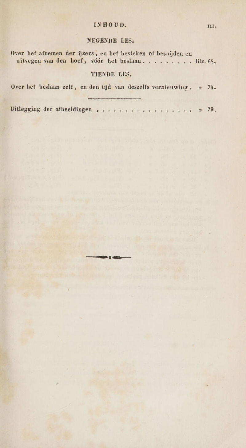 INHOUD. III. NEGENDE LES, Over het afnemen der iijzers, en het besteken of besnijden en uitvegen van den hoef, vóór het beslaan. ........ Blz. 68, TIENDE LES, Over het beslaan zelf, en den tijd van deszelfs vernieuwing. » 74, Uitlegging der afbeeldingen ,
