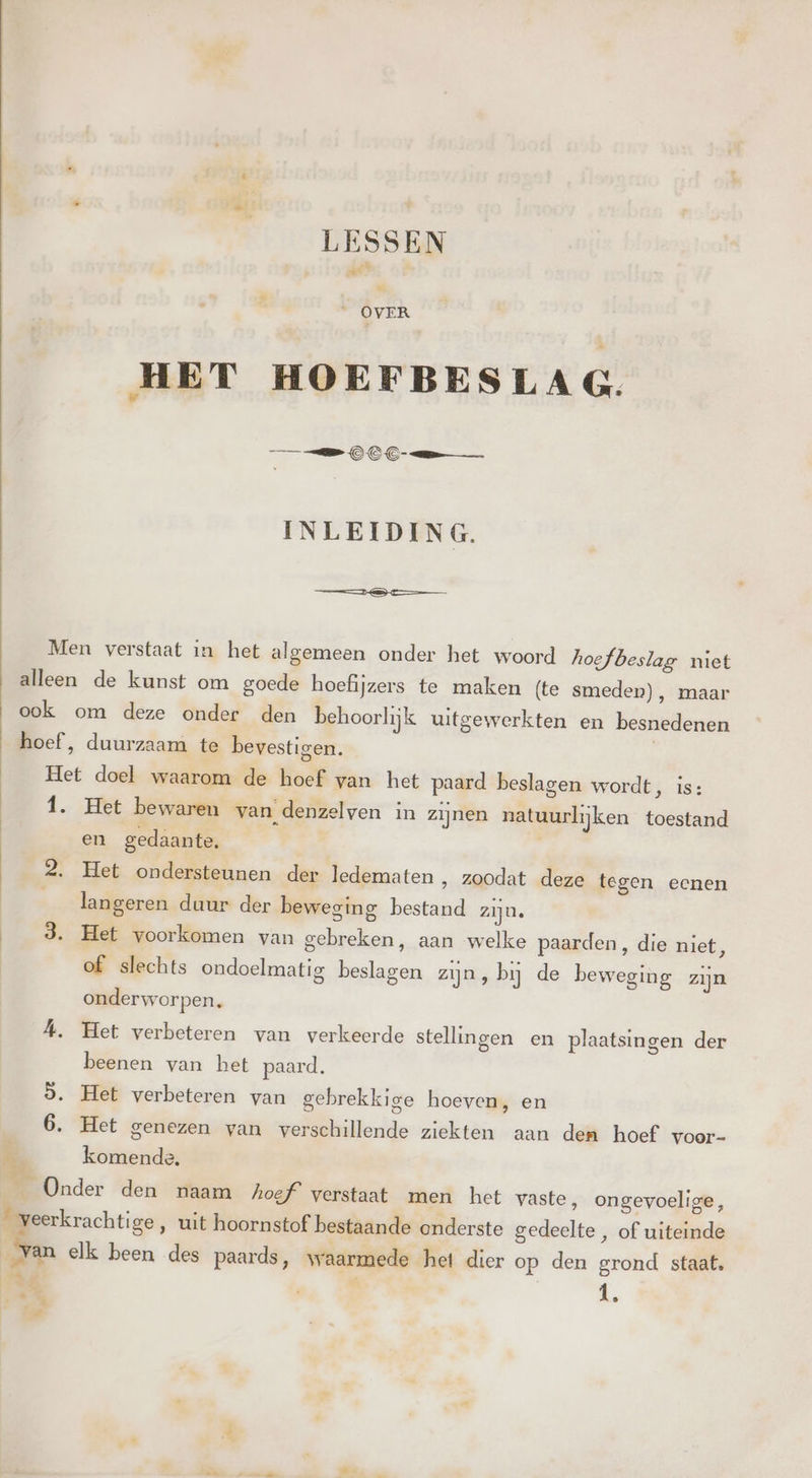 LESSEN Kl HET HOEFBESLAG. =S OOC em___ INLEIDING. en Men verstaat in het algemeen onder het woord hoefbeslag niet alleen de kunst om goede hoefijzers te maken (te smeden), maar ook om deze onder den behoorlijk uitgewerkten en besnedenen hoef , duurzaam te bevestigen. Het doel waarom de hoef van het paard beslagen wordt, is: 1. Het bewaren van denzelven in zijnen natuurlijken toestand en gedaante. 2. Het ondersteunen der ledematen ‚ zoodat deze tegen eenen langeren duur der beweging bestand zijn. 3. Het voorkomen van gebreken, aan welke paarden, die niet, of slechts ondoelmatig beslagen zijn, bij de beweging zijn onderworpen. Á. Het verbeteren van verkeerde stellingen en plaatsingen der beenen van bet paard. ò. Het verbeteren van gebrekkige hoeven, en 6. Het genezen van verschillende ziekten aan dem hoef voor- 8 komende. ON Onder den aam hoef verstaat men het vaste, ongevoelige, _ veerkrachtige, uit hoornstof bestaande onderste gedeelte , of uiteinde _van elk been des paards, waarmede het dier op den grond staat. Bie) &, „4 4