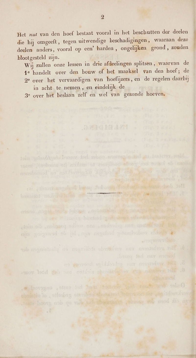 Het nut van den hoef bestaat vooral in het beschutten der deelen die hij omgeeft, tegen uitwendige beschadigingen, waaraan deze deelen anders, vooral op een’ harden , ongelijken grond , zouden blootgesteld zijn. Wij zullen onze lessen in drie afdeelingen splitsen, waarvan de 4e handelt over den bouw of het maaksel van den hoef; de ge over het vervaardigen van hoefijzers, en de regelen daarbij in acht te nemen , en eindelijk de 3e over het beslaan zelf en wel van gezonde hoeven.