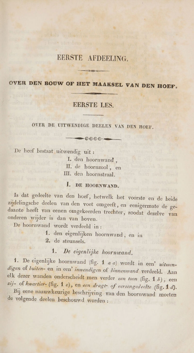 EERSTE AFDEELING. TTE m OVER DEN BOUW OF HET MAAKSEL VAN DEN HOEF. eneen P, EERSTE LES, OVER DE UITWENDIGE DEELEN VAN DEN HOEF. == OOC De hoef bestaat uitwendig uit : 1. den hoornwand, II, de hoornzool, en II. den hoornstraal. Û. DE HOORNWAND. Is dat gedeelte van den hoef, hetwelk het voorste en de beide zijdelingsche deelen van den voet omgeeft, en eeni daante heeft van eenen omgekeerden trechter onderen wijder is dan van boven. De hoornwand wordt verdeeld in : Î. den eigenlijken hoornwand , en in 2, de steunsels, germate de ge- ‚ z0odat dezelve van 1. De eigenlijke hoornwand. Î. De eigenlijke hoornwand (fig. 1 ae) wordt in een’ uitwen- digen of buiten- en in een? inwendigen of binnenwand verdeeld. Aan ek dezer wanden onderscheidt men verder een toon (fig. Î 5), een zij- of kwartier- (fig. 1 c), en een dragts of versengedeelte (fg. f d). Bij eene naauwkeurige beschrijving van den hoor: rwand moeten de volgende deelen beschouwd worden :