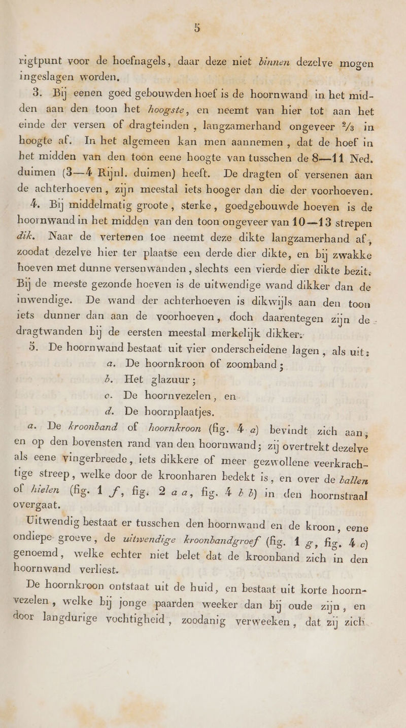 aj rigtpunt voor de hoefnagels, daar deze niet Binnen dezelve mogen ingeslagen worden, f 3. Bij eenen goed gebouwden hoef is de hoornwand in het mid- den aan den toon het hoogste, en neemt van hier tot aan het einde der versen of dragteinden , langzamerhand ongeveer % in hoogte af. In het algemeen kan men aannemen , dat de hoef in het midden van den toon eene hoogte van tusschen de 8—11 Ned. duimen (3—Á4 Rijnl. duimen) heeft. De dragten of versenen aan de achterhoeven, zijn meestal iets hooger dan die der voorhoeven. A, Bij middelmatig groote, sterke, goedgebouwde hoeven is de hoornwand in het midden van den toon ongeveer van Î0 13 strepen dik, Naar de vertenen toe neemt deze dikte langzamerhand af; zoodat dezelve hier ter plaatse een derde dier dikte, en bij zwakke hoeven met dunne versenwanden , slechts een vierde dier dikte bezit. Bij de meeste gezonde hoeven is de uitwendige wand dikker dan de inwendige. De wand der achterhoeven is dik wijls aan den toon iets dunner dan aan de voorhoeven ‚ doch daarentegen zijn de - dragtwanden bij de eersten meestal merkelijk dikker, 3. De hoornwand bestaat uit vier onderscheidene lagen , als uit: a. De hoornkroon of zoomband ; b.. Het glazuur; e. De hoornvezelen, en d. De hoornplaatjes. a. De Kroonband of hoornkroon (fg. 4 a) bevindt zich aans en op den bovensten rand van den hoornwand; zij overtrekt dezelve als eene vingerbreede, iets dikkere of meer gezwollene veerkrach- tige streep, welke door de kroonharen bedekt is, en over de Ballen of hielen (fig. 1 f, fig; 2 aa, fig. 4 58) in den hoornstraal overgaat. Uitwendig bestaat er tusschen den hoornwand en de kroon, eene ondiepe groeve, de uitwendige kroonbandgroef (Ag. 1 EZ, fig. Á c) genoemd, welke echter niet belet dat de kroonband zich in den hoornwand verliest. De hoornkroon ontstaat uit de huid, en bestaat uit korte hoorn- vezelen , welke bij jonge paarden weeker dan bij oude zijn, en door langdurige vochtigheid , zoodanig verweeken, dat zij zich