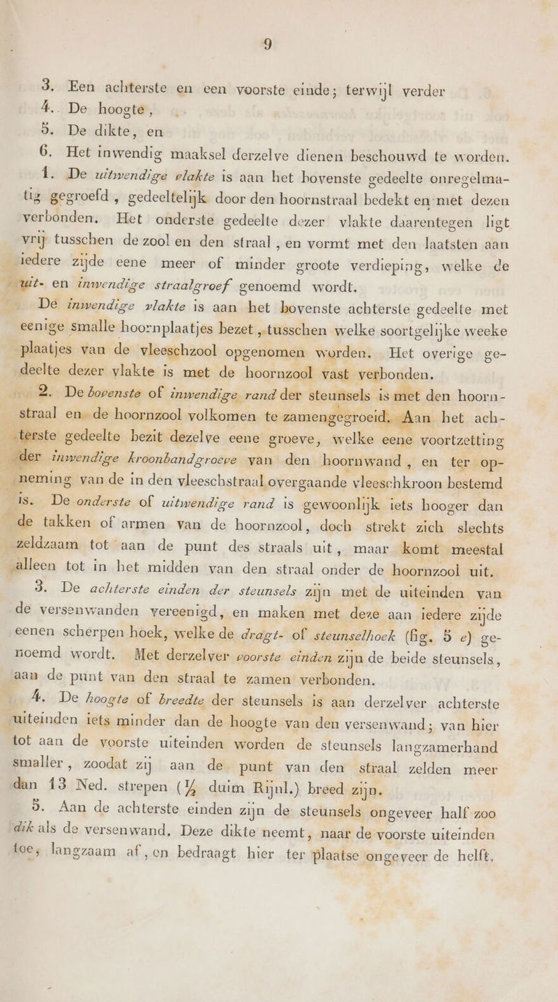 Een achterste en een voorste einde; terwijl verder … De hoogte, De dikte, en Het inwendig maaksel derzelve dienen beschouwd te worden. „ De witwendige plakte is aan het hovenste gedeelte onregelma- tig gegroefd , gedeeltelijk door den hoornstraal bedekt en-met dezen verbonden. Het onderste gedeelte dezer vlakte daarentegen ligt vrij tusschen de zool en den straal ,en vormt met den laatsten aan iedere zijde eene meer of minder groote verdieping, welke de „wit- en inwendige straalgroef genoemd wordt. De inwendige vlakte is aan het bovenste achterste gedeelte met eenige smalle hoornplaatjes bezet „tusschen welke soortgelijke weeke plaatjes van de vleeschzool opgenomen worden. Het overige ge- deelte dezer vlakte is met de hoornzool vast verbonden. … 2. De bovenste of inwendige rand der steunsels is met den hoorn- straal ende hoornzool volkomen te zamengegroeid. Aan het ach- &lt;terste gedeelte bezit dezelve eene groeve, welke eene voortzetting _der inwendige kroonbandgroeve van den hoornwand en ter _op- neming van de in den vleeschstraal overgaande vleeschkroon bestemd is. De onderste of witwendige rand is gewoonlijk iets hooger dan de takken of armen van de hoornzool, doch strekt zich slechts zeldzaam tot aan de punt des straals uit, maar komt meestal salleen tot in het midden van den straal onder de hoornzool uit. 3. De achterste einden der steunsels zijn met de uiteinden van de versenwanden vereenigd, en maken met deze aan iedere zijde eenen scherpen hoek, welke de dragt- of steunselhoek (Gg. 5 e) ge- noemd wordt. Met derzelver voorste einden zijn de beide steunsels, aan de punt van den straal te zamen verbonden. A. De hoogte of Breedte der steunsels is aan derzelver achterste uiteinden iets minder dan de hoogte van den versenwand; van hier tot aan de voorste uiteinden worden de steunsels langzamerhand smaller , zoodat zij aan de punt van den straal zelden meer dan 13 Ned. strepen (% duim Rijnl.) breed zijn. 5. Aan de achterste einden zijn de steunsels ongeveer half zoo dik als de versenwand. Deze dikte neemt, naar de voorste uiteinden toe; langzaam af ‚en bedraagt hier ter plaatse ongeveer de helft,