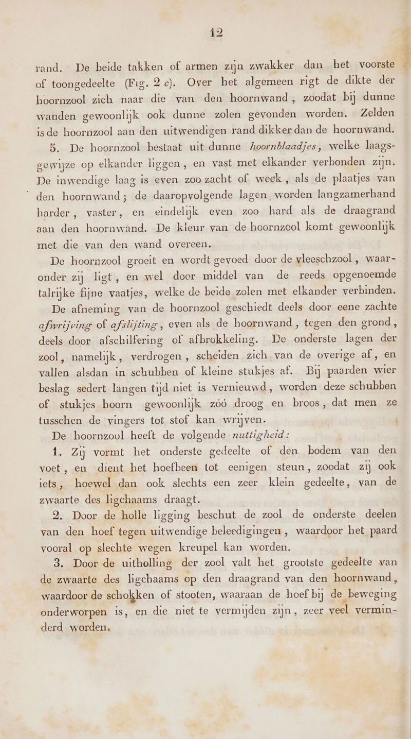 rand. De beide takken of armen zijn zwakker dan het voorste $ of toongedeelte (Fig. 2e). Over het algemeen rigt de dikte der hoornzool zich naar die van den hoornwand, zoodat bij dunne wanden gewoonlijk ook dunne zolen gevonden worden. Zelden isde hoornzool aan den uitwendigen rand dikker dan de hoornwand. 5. De hoornzool bestaat uit dunne Koornblaadjes, welke laags- gewijze op elkander liggen, en vast met elkander verbonden zijn. De inwendige laag is even zoo zacht of week , als de plaatjes van den hoornwand; de daaropvolgende lagen. worden langzamerhand harder , vaster, en eindelijk even zoo hard als de draagrand aan den hoornwand. De kleur van de hoornzool komt gewoonlijk met die van den wand overeen. De hoornzool groeit en wordt gevoed door de vleeschzool , waar- onder zij ligt, en wel door middel van de reeds opgenoemde talrijke fijne vaatjes, welke de beide zolen met elkander verbinden. De afneming van de hoornzool geschiedt deels door eene zachte afirijving of afslijting, even als de hoornwand, tegen den grond, deels door afschilfering of afbrokkeling. De onderste lagen der zool, namelijk, verdrogen , scheiden zich van de overige af, en vallen alsdan in schubben of kleine stukjes af. Bij paarden wier beslag sedert langen tijd niet is vernieuwd, worden deze schubben of stukjes hoorn gewoonlijk zóó droog en broos, dat men ze tusschen de vingers tot stof kan wrijven. De hoornzool heeft de volgende nuttigheid : 1. Zij vormt het onderste gedeelte of den bodem van den voet, en dient het hoefbeen tot eenigen steun, zoodat zij ook iets, hoewel dan ook slechts een zeer klein gedeelte, van de zwaarte des ligchaams draagt. 2. Door de holle ligging beschut de zool de onderste deelen van den hoef tegen uitwendige beleedigingen , waardoor het paard vooral op slechte wegen kreupel kan worden. 3. Door de uitholling der zool valt het grootste gedeelte van de zwaarte des ligchaams op den draagrand van den hoornwand, waardoor de schokken of stooten, waaraan de hoef bij de „beweging onderworpen is, en die niet te vermijden zijn, zeer veel vermin- derd worden.