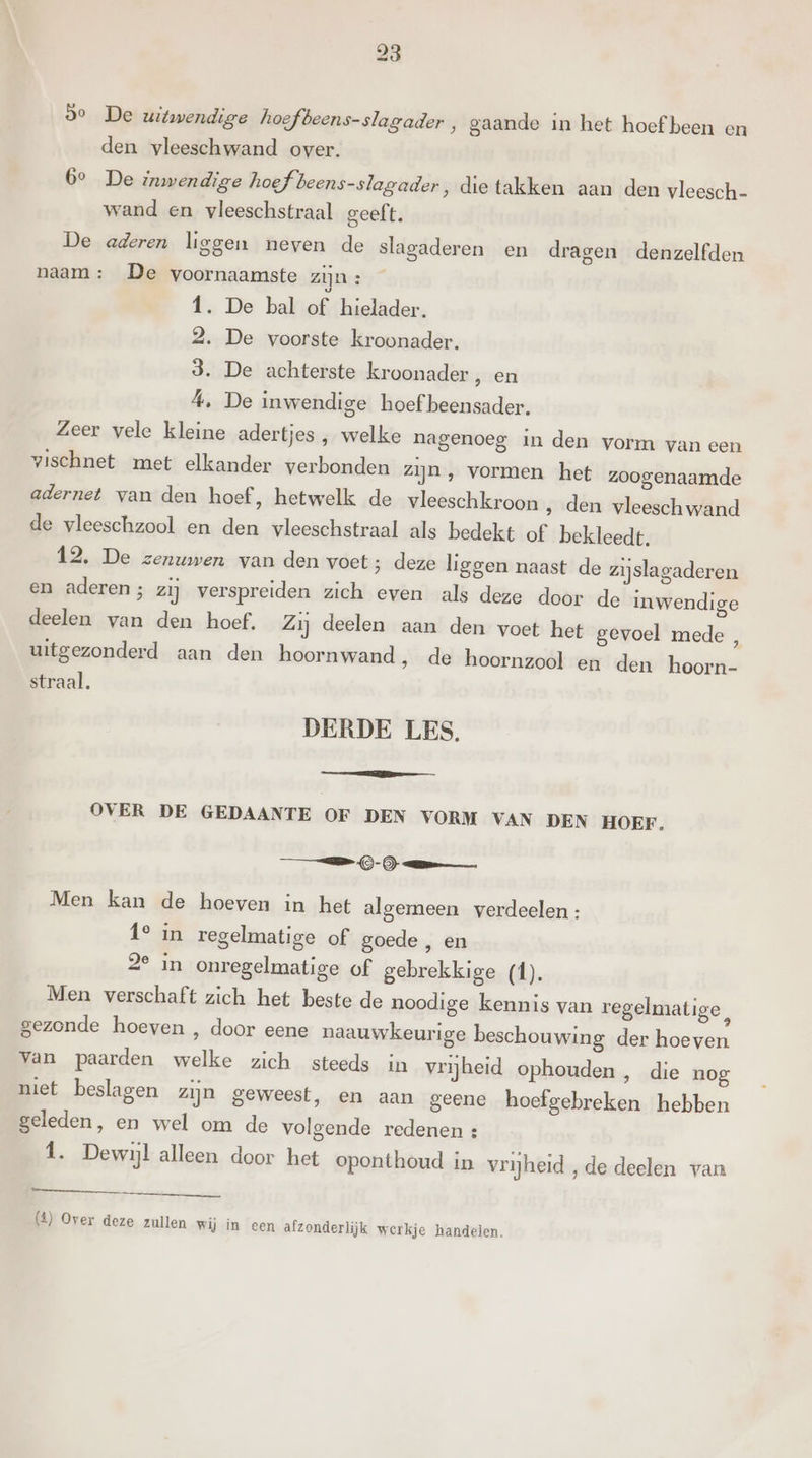 Se De uitwendige hoefbeens-slagader , gaande in het hoef been en den vleeschwand over. 6° De inwendige hoef: beens-slagader, die takken aan den vleesch- wand en vleeschstraal geeft. De aderen liggen neven de slagaderen en dragen denzelfden naam: De voornaamste zijn : 1. De bal of hielader. 2. De voorste kroonader. 3. De achterste kroonader, en 4, De inwendige hoef beensader. Zeer vele kleine adertjes , welke nagenoeg in den vorm van een vischnet met elkander verbonden zijn , vormen het zoogenaamde adernet van den hoef, hetwelk de vleeschkroon ‚ den vleeschwand de vleeschzool en den vleeschstraal als bedekt of bekleedt. 12. De zenuwen van den voet; deze liggen naast de zijslagaderen en aderen; zij verspreiden zich even als deze door de inwendige deelen van den hoef. Zij deelen aan den voet het gevoel mede , uitgezonderd aan den hoornwand , de hoornzool en den hoorn- straal. DERDE LES. OVER DE GEDAANTE OF DEN VORM VAN DEN HOEF. TS - ) mm Men kan de hoeven in het algerneen verdeelen : Î° in regelmatige of goede , en 2° in onregelmatige of gebrekkige (1). Men verschaft zich het beste de noodige kennis van regelmatige, gezonde hoeven , door eene naauwkeurige beschouwing der hoeven van paarden welke zich steeds in vrijheid ophouden, die nog niet beslagen zijn geweest, en aan geene hoefgebreken hebben geleden, en wel om de volgende redenen : Î. Dewijl alleen door het oponthoud in vrijheid „de deelen van (1) Over deze zullen wij in een afzonderlijk werkje handelen.