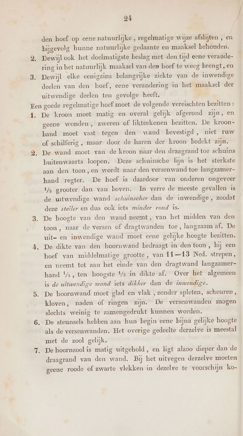 den hoef op eene natuurlijke , regelmatige wijze afslijten , en bijgevolg hunne natuurlijke gedaante en maaksel behouden. Pewijlook het doelmatigste beslag met den tijd eene verande- ring in het natuurlijk maaksel van den hoef te weeg brengt, en Dewijl elke eenigzins belangrijke ziekte van de inwendige deelen van den hoef, eene verandering in het maaksel der uitwendige deelen ten gevolge heelt. 1. De kroon moet matig en overal gelijk afgerond zijn, en geene wonden , zweren of likteekenen bezitten. De kroon- band moet vast tegen den wand bevestigd, niet ruw of schilferig , maar door de haren der kroon bedekt zijn. De wand moet van de kroon naar den draagrand toe schuins buitenwaarts loopen. Deze schuinsche hijn is het sterkste aan den toon ,en wordt naar den versenwand toe langzamer- hand regter. De hoef is daardoor van onderen ongeveer 1/3 grooter dan van boven. In verre de meeste gevallen is de uitwendige wand schuinscher dan de inwendige , zoodat deze steiler en dus ook iets minder rond 18. De hoogte van den wand neemt, van het midden van den toon , naar de versen of dragtwanden toe, langzaam af. De uit- en inwendige wand moet eene gelijke hoogte bezitten. De dikte van den hooruwand bedraagt in den toon , bij een hoef van middelmatige grootte, van ff—13 Ned. strepen, en neemt tot aan het einde van den dragtwand langzamer- hand f/,, ten hoogste 4/3 in dikte af. Over het algemeen is de uitwendige wand iets dikker dan de inwendige. De hoornwand moet glad en vlak , zonder spleten, scheuren , kloven, naden of ringen zijn. De versenwanden mogen slechts weinig te zamengedrukt kunnen worden. De steunsels hebben aan hun begin eene bijna gelijke hoogte als de versenwanden. Het overige gedeelte derzelve is meestal met de zool gelijk. De hoornzool is matig uitgehold, en ligt alzoo dieper dan de draagrand van den wand. Bij het uitvegen derzelve moeten geene roode of zwarte vlekken in dezelve te voorschijn ko-