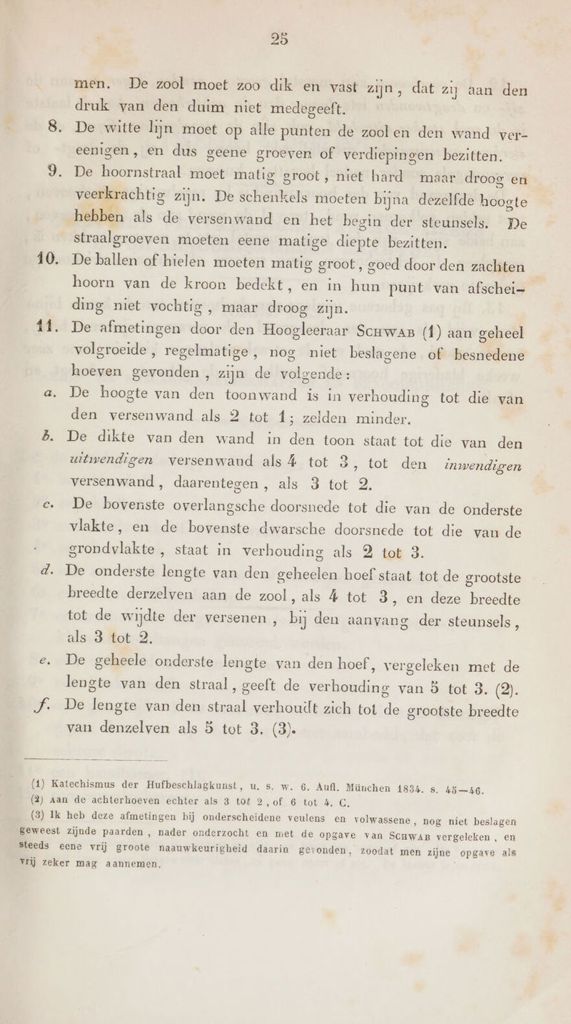 10. 11. Ce men. De zool moet zoo dik en vast zijn, dat zij aan den druk van den duim niet medegeeft. De witte lijn moet op alle punten de zoolen den wand ver- eenigen, en dus geene groeven of verdiepingen bezitten. De hoornstraal moet matig groot, niet hard maar droog en veerkrachtig zijn. De schenkels moeten bijna dezelfde hoogte hebben als de versenwand en het begin der steunsels. De straalgroeven moeten eene matige diepte bezitten. De ballen of hielen moeten matig groot, goed door den zachten hoorn van de kroon bedekt, en in hun punt van afschei= ding niet vochtig , maar droog zijn. De afmetingen door den Hoogleeraar Scuwas (f) aan geheel volgroeide , regelmatige, nog niet beslagene of besnedene hoeven gevonden, zijn de volgende: De hoogte van den toonwand is in verhouding tot die van den versenwand als 2 tot f; zelden minder. De dikte van den wand in den toon staat tot die van den witwendigen versenwand als 4 tot 3 ‚ tot den inwendigen versenwand , daarentegen, als 3 tot 2. De bovenste overlangsche doorsnede tot die van de onderste vlakte, en de bovenste dwarsche doorsnede tot die van de grondvlakte , staat in verhouding als 2 tot 3. De onderste lengte van den geheelen hoef staat tot de grootste breedte derzelven aan de zool, als 4 tot 3 ‚ en deze breedte tot de wijdte der versenen , bij den aanvang der steunsels, als.3 tot 2. De geheele onderste lengte van den hoef, vergeleken met de lengte van den straal, geeft de verhouding van 5 tot 3. (2). De lengte van den straal verhouilt zich tot de grootste breedte