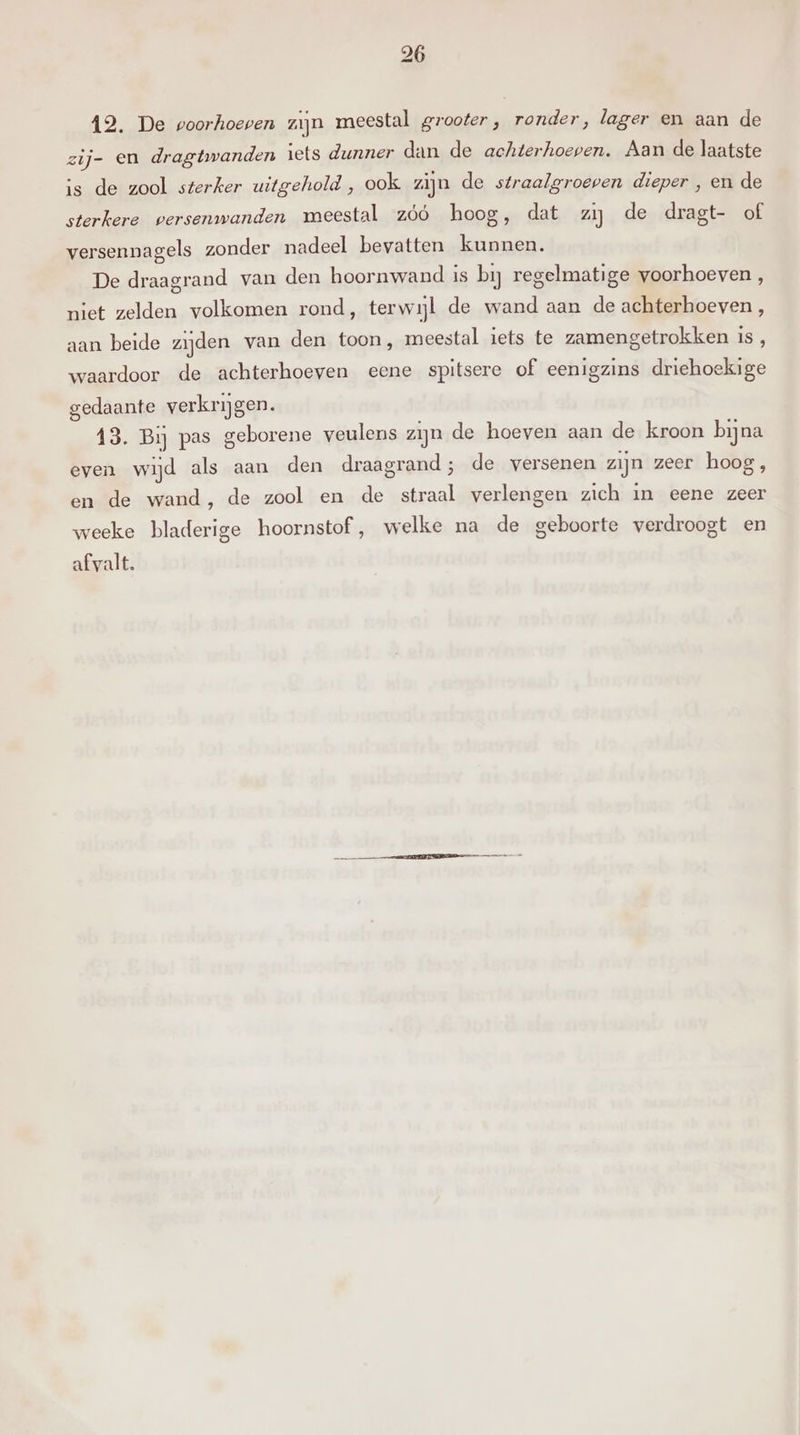 12. De voorhoeven zijn meestal grooter, ronder, lager en aan de zij- en dragtwanden iets dunner dan de achterhoepen. Aan de laatste is de zool sterker uitgehold, ook zijn de straalgroeven dieper , en de sterkere versenwanden meestal zóó hoog, dat zi de dragt- of versennagels zonder nadeel bevatten kunnen. De draagrand van den hoornwand is bij regelmatige voorhoeven , niet zelden volkomen rond, terwijl de wand aan de achterhoeven , aan beide zijden van den toon, meestal iets te zamengetrokken is , waardoor de achterhoeven eene spitsere of eenigzins driehoekige gedaante verkrijgen. 13. Bij pas geborene veulens zijn de hoeven aan de kroon bijna even wijd als aan den draagrand; de versenen zijn zeer hoog, en de wand, de zool en de straal verlengen zich in eene zeer weeke bladerige hoornstof, welke na de geboorte verdroogt en afvalt.
