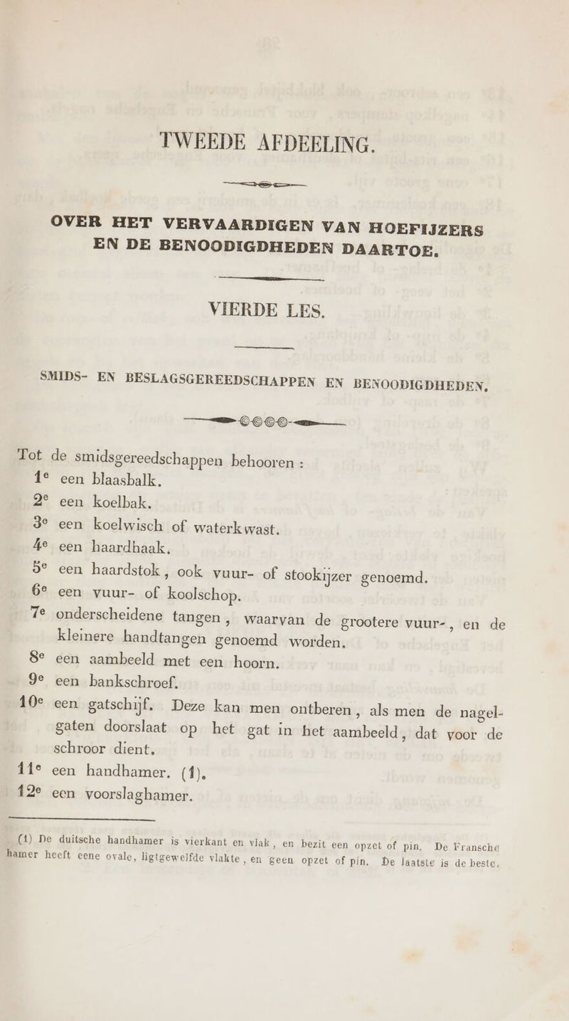 TWEEDE AFDEELING. EN DE BENOODIGDHEDEN DAARTOE. VIERDE LES. == © OO- en 1° een blaasbalk, 2° een koelbak. 3° een koelwisch of waterk wast. Ae een haardhaak, 9° een haardstok, ook vuur- of stookijzer genoemd. 6e een vuur- of koolschop. 7e onderscheidene tangen, waarvan de grootere vuur-, en de kleinere handtangen genoemd worden. 8e een aambeeld met een hoorn. ge een bankschroef. 10e een gatschijf. Deze kan men ontberen , als men de nagel- gaten doorslaat op het gat in het aambeeld, dat voor de schroor dient, Îfe een handhamer. (f), 12e een voorslaghamer.