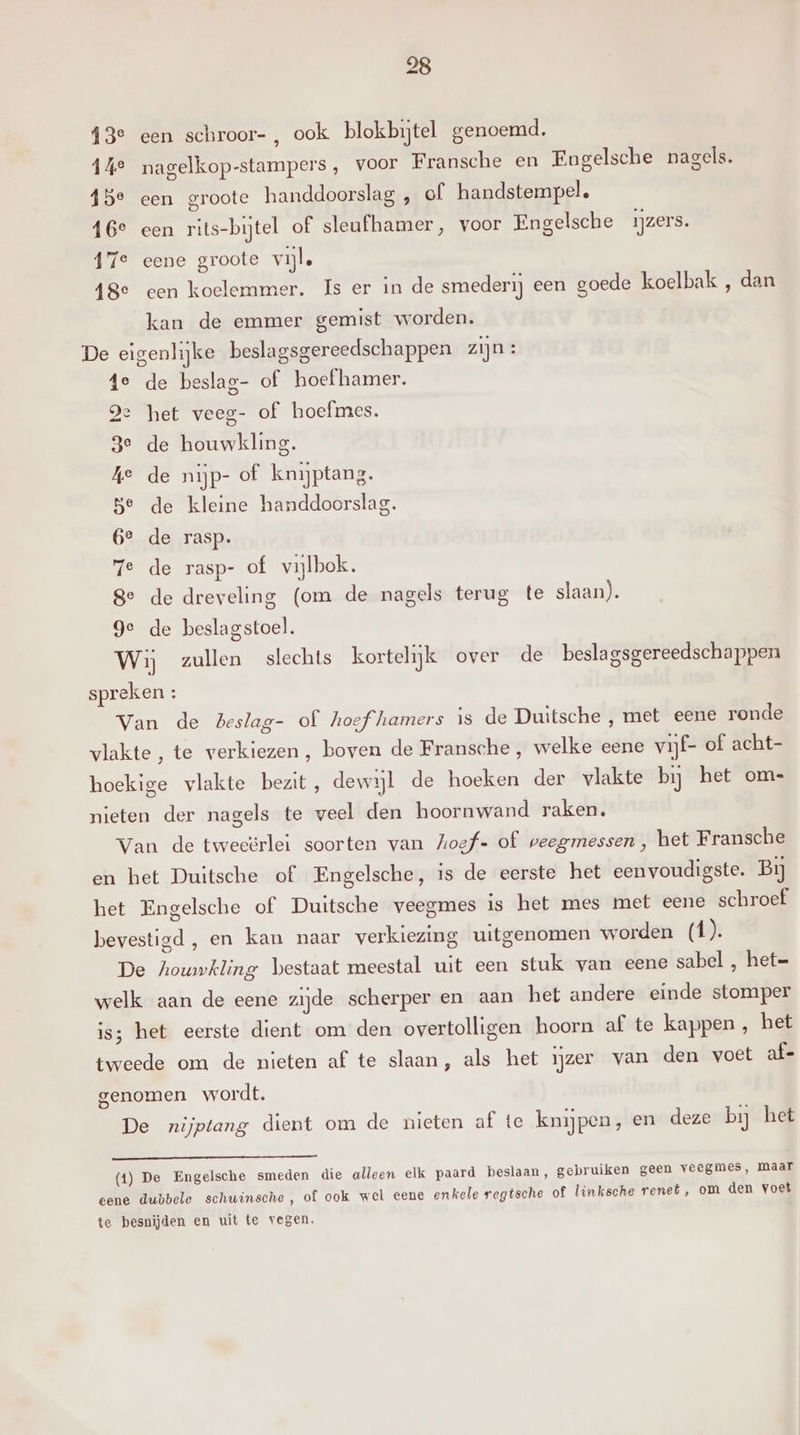 13° een schroor-, ook blokbytel genoemd. 14° nagelkop-stampers , voor Fransche en Engelsche nagels. 15° een groote handdoorslag , of handstempel. 16e cen rits-bijtel of sleufhamer, voor Engelsche ijzers. 17e eene groote vijl. {8e een koelemmer. Is er in de smederij een goede koelbak, dan kan de emmer gemist worden. De eigenlijke beslagsgereedschappen zijn: 4e de beslag- of hoef hamer. Je het veeg- of hoefmes. 3e de houwkling. ke de nijp- of knijptang. 5e de kleine handdoorslag. 6° de rasp. ze de rasp- of vijlbok. 8e de dreveling (om de nagels terug te slaan). Ge Wij zullen slechts kortelijk over de beslagsgereedschappen spreken : en le beslag stoel. Van de Beslag- of hoefhamers is de Duitsche , met eene ronde vlakte, te verkiezen, boven de Fransche , welke eene vijf- of acht- hoekige vlakte bezit, dewijl de hoeken der vlakte bij het om- nieten der nagels te veel den hoornwand raken. Van de tweeërlei soorten van hoef- of veegmessen , het Fransche en het Duitsche of Engelsche, is de eerste het eenvoudigste. Bij het Engelsche of Duitsche veegmes is het mes met eene schroef bevestigd , en kan naar verkiezing uitgenomen worden (1). De houwkling bestaat meestal uit een stuk van eene sabel , het= welk aan de eene zijde scherper en aan het andere einde stomper is; het eerste dient om den overtolligen hoorn af te kappen, bet tweede om de nieten af te slaan, als het ijzer van den voet af- genomen wordt, De nijptang dient om de nieten af te knijpen, en deze bij het (1) De Engelsche smeden die alleen elk paard beslaan, gebruiken geen veegmes, maar eene dubbele schuinsche, of ook wel eene enkele regtsche of linksche renet , om den voet te besnijden en uit te vegen.