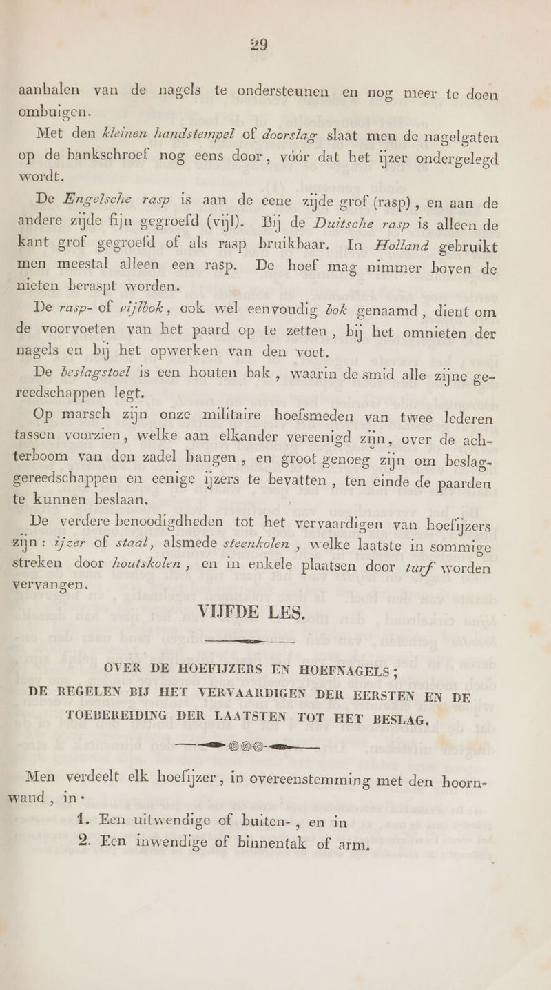 aanhalen van de nagels te ondersteunen en nog meer te doen ombuigen. Met den Kleinen handstempel of doorslag slaat men de nagelgaten op de bankschroef nog eens door, vóór dat het ijzer ondergelegd wordt. De Engelsche rasp is aan de eene zijde grof (rasp), en aan de andere zijde fijn gegroefd (vijl). Bij de Duitsche rasp is alleen de kant grof gegroefd of als rasp bruikbaar. In Holland gebruikt men meestal alleen een rasp. De hoef mag nimmer boven de nieten beraspt worden. De rasp- of pijlbok, ook wel eenvoudig bok genaamd, dient om de voorvoeten van het paard op te zetten, bij het omnieten der nagels en bij het opwerken van den voet. De Beslagstoel is een houten bak , waarin de smid alle zijne ge- reedschappen legt. Op marsch zijn onze militaire hoefsmeden van twee lederen tassen voorzien, welke aan elkander vereenigd zijn, over de ach- terboom van den zadel hangen , en groot genoeg. zijn om beslag- gereedschappen en eenige ijzers te bevatten , ten einde de paarden te kunnen beslaan. De verdere benoodigdheden tot het vervaardigen van hoefijzers zijn: ijzer of staal, alsmede steenkolen , welke laatste in sommige streken door houtskolen , en in enkele plaatsen door turf worden vervangen. VIJFDE LES. OVER DE HOEFIJZERS EN HOEFNAGELS ; DE REGELEN BĲ HET VERVAARDIGEN DER EERSTEN EN DE TOEBEREIDING DER LAATSTEN TOT HET BESLAG. OO Men verdeelt elk hoefijzer , in overeenstemming met den hoorn- wand , in* Î. Een uitwendige of buiten-, en in 2. Een inwendige of binnentak of arm.
