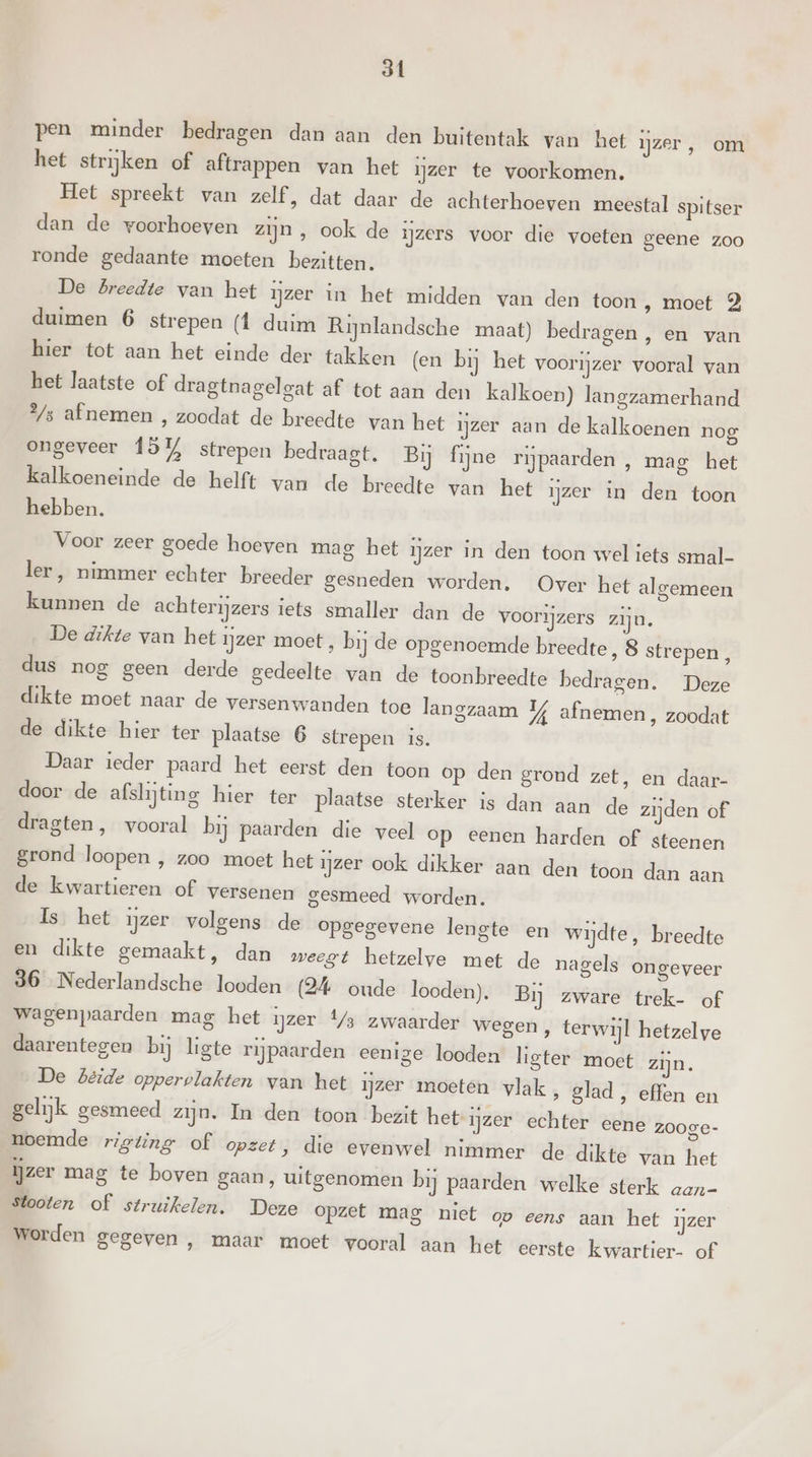 st pen minder bedragen dan aan den buitentak van het ijzer, om het strijken of aftrappen van het zer te voorkomen. Het spreekt van zelf, dat daar de achterhoeven meestal spitser dan de woorhoeven zijn , ook de ijzers voor die voeten geene zoo ronde gedaante moeten bezitten. De Breedte van het ijzer in het midden van den toon ‚ moet 2 duimen 6 strepen (1 duim Rijnlandsche maat) bedragen , en van hier tot aan het einde der takken (en bij het voorijzer vooral van het laatste of dragtnagelgat af tot aan den kalkoen) langzamerhand 2/s afnemen , zoodat de breedte van het ijzer aan de kalkoenen nog ongeveer 15% strepen bedraagt. Bij fijne rijpaarden , mag het kalkoeneinde de helft van de breedte van het ijzer in den toon hebben. Voor zeer goede hoeven mag het ijzer in den toon wel iets smal- ler, nimmer echter breeder gesneden worden. Over het algemeen kunnen de achterijzers iets smaller dan de voorijzers zijn. De dikte van het ijzer moet, bij de opgenoemde breedte ‚8 strepen, dus nog geen derde gedeelte van de toonbreedte bedragen. Deze dikte moet naar de versenwanden toe langzaam 4 afnemen, zoodat de dikte hier ter plaatse 6 strepen is. Daar ieder paard het eerst den toon op den grond zet, en daar- door de afslijting hier ter plaatse sterker is dan aan de zijden of dragten, vooral bij paarden die veel op eenen harden of steenen grond loopen , zoo moet het ijzer ook dikker aan den toon dan aan de kwartieren of versenen gesmeed worden. Is. het ijzer volgens de opgegevene lengte en wijdte, breedte en dikte gemaakt, dan weegt hetzelve met de nagels ongeveer 36 Nederlandsche looden (24 oude looden). Bij zware trek- of wagenpaarden mag het ijzer 4/3 zwaarder wegen , terwijl hetzelve daarentegen bij ligte rijpaarden eenige looden ligter moet zijn. De béide oppervlakten van het ijzer moeten vlak, glad, effen en gelijk gesmeed zijn. In den toon bezit het ijzer echter eene zooge- noemde rigting of opzet, die evenwel nimmer de dikte van het ijzer mag te boven gaan, uitgenomen bij paarden welke sterk aan- stooten of struikelen. Deze opzet mag niet ov eens aan het ijzer worden gegeven , maar moet vooral aan het eerste kwartier- of