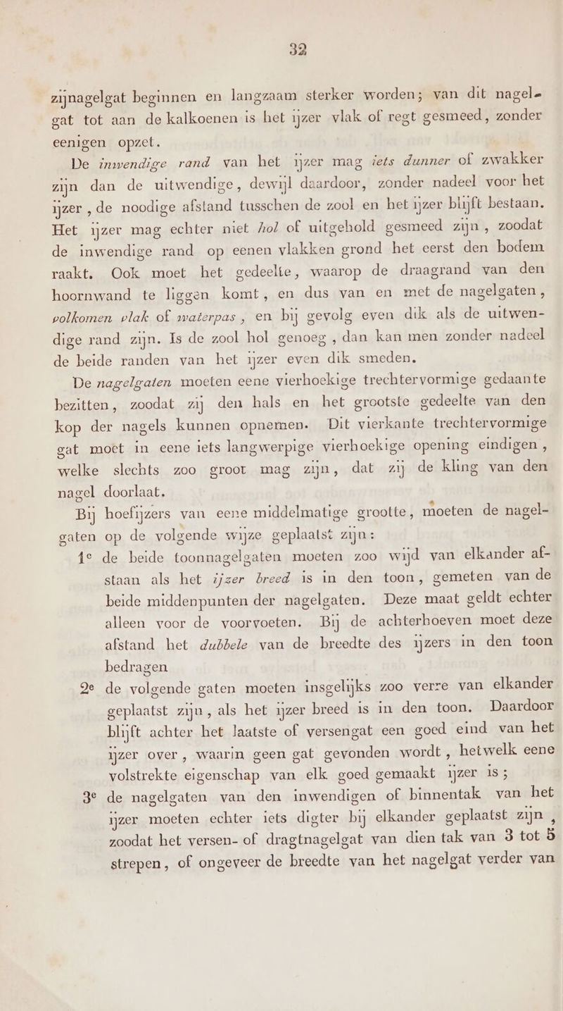 zijnagelgat beginnen en langzaam sterker worden; van dit nagel gat tot aan de kalkoenen is het ijzer vlak of regt gesmeed, zonder eenigen opzet. De imvendige rand van het ijzer mag iets dunner of zwakker zijn dan de uitwendige, dewijl daardoor, zonder nadeel voor het ijzer ‚de noodige afstand tusschen de zool en het ijzer blijft bestaan. Het ijzer mag echter niet hol of uitgehold gesmeed zijn , zoodat de inwendige rand op eenen vlakken grond het eerst den bodem raakt. Ook moet het gedeelte, waarop de draagrand van den hoornwand te liggen komt, en dus van en met de nagelgaten , volkomen plak of waterpas , en bij gevolg even dik als de uitwen- dige rand zijn. Is de zool hol genoeg , dan kan men zonder nadeel de beide randen van het ijzer even dik smeden. De nagelgaten moeten eene vierhoekige trechtervormige gedaante bezitten, zoodat zij den hals en het grootste gedeelte van den kop der nagels kunnen opnemen. Dit vierkante trechtervormige gat moet in eene iets langwerpige vierhoekige opening eindigen, welke slechts zoo groot mag zijn, dat zij de kling van den nagel doorlaat. Bij hoefijzers van eere middelmatige grootte, moeten de nagel- gaten op de volgende wijze geplaatst zijn: fe de beide toonnagelgaten moeten zoo wijd van elkander af- staan als het ijzer breed is in den toon, gemeten van de beide middenpunten der nagelgaten. Deze maat geldt echter alleen voor de voorvoeten. Bij de achterhoeven moet deze afstand het dubbele van de breedte des ijzers in den toon bedragen ge de volgende gaten moeten insgelijks zoo verze van elkander geplaatst ziju, als het ijzer breed is in den toon. Daardoor blijft achter het laatste of versengat een goed eind van het ijzer over, waarin geen gat gevonden wordt , hetwelk eene volstrekte eigenschap van elk goed gemaakt ijzer is 3 3e de nagelgaten van den inwendigen of binnentak van het ijzer moeten echter iets digter bij elkander geplaatst zijn , zoodat het versen- of dragtnagelgat van dien tak van 3 tot ö strepen, of ongeveer de breedte van het nagelgat verder van