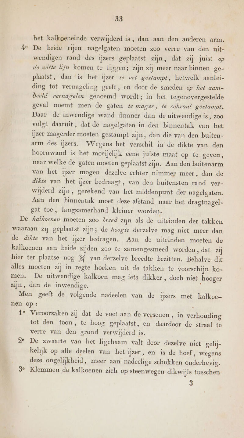 ke het kalkoeneinde verwijderd is, dan aan den anderen arm. De beide ren nagelgaten moeten zoo verre van den uit- wendigen rand des ijzers geplaatst zijn, dat zij juist op de witte lijn komen te liggen; zijn zij meer naar binnen ge- plaatst, dan is het ijzer te vet gestampt, hetwelk aanlei- ding tot vernageling geeft, en door de smeden op het aam- beeld vernagelen genoemd wordt; in het tegenovergestelde geval noemt men de gaten te mager, te schraal gestampt. Daar de inwendige wand dunner dan de uitweudige is, zoo volgt daaruit, dat de nagelgaten in den binnentak van het ijzer magerder moeten gestampt zijn, dan die van den buiten- arm des ijzers. Wegens het verschil in de dikte van den hoornwand is het moeielijk eene juiste maat op te geven, naar welke de gaten moeten geplaatst zijn. Aan den buitenarm van het ijzer mogen dezelve echter nimmer meer, dan de dikte van het ijzer bedraagt, van den buitensten rand ver- wijderd zijn, gerekend van het middenpunt der nagelgaten. Aan den binnentak moet deze afstand naar het dragtnagel- gat toe, langzamerhand kleiner worden, tot den toon, te hoog geplaatst, en daardoor de straal te verre van den grond verwijderd is. kelijk op alle deelen van het ijzer, en is de hoef, wegens deze ongelijkheid, meer aan nadeelige schokken onderhevig. 3