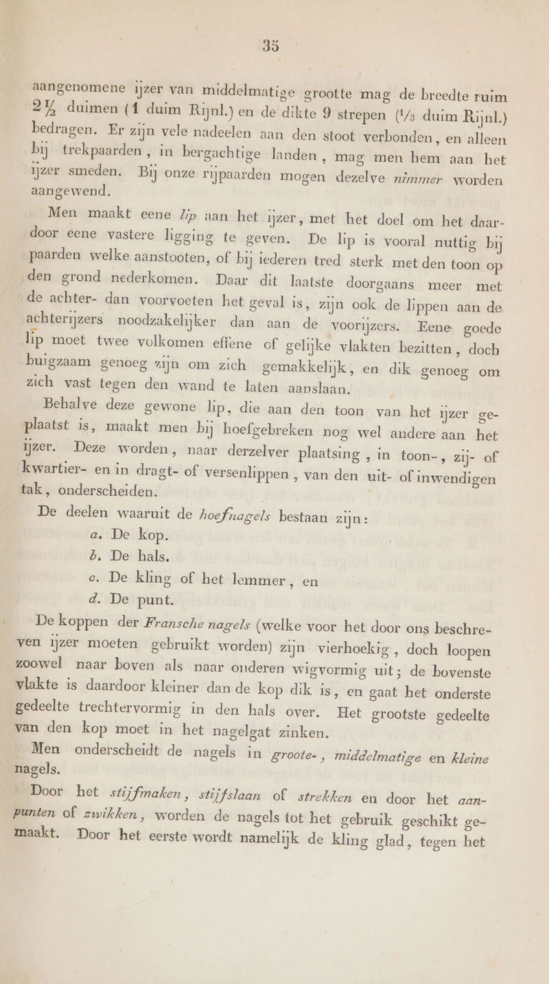 aangenomene ijzer van middelmatige grootte mag de breedte ruim 2% duimen (1 duim Rijnl.) en de dikte 9 strepen (4/5 duim Rijnl.) bedragen. Er zijn vele nadeelen aan den stoot verbonden, en alleen bij trekpaarden, in bergachtige landen, mag men hem aan het ijzer smeden. Bij onze rijpaarden mogen dezelve nimmer worden aangewend. Men maakt eene Zip aan het ijzer, met het doel om het daar- door eene vastere ligging te geven. De lip is vooral nuttig bij paarden welke aanstooten, of bij iederen tred sterk met den toon op den grond nederkomen. Daar dit laatste doorgaans meer met de achter- dan voorvoeten het geval is, zijn ook de lippen aan de achterijzers noodzakelijker dan aan de voorijzers. Eene goede lip moet twee volkomen effene of gelijke vlakten bezitten ‚ doch buigzaam genoeg zijn om zich gemakkelijk, en dik genoeg om zich vast tegen den wand te laten aanslaan, Behalve deze gewone lip, die aan den toon van het ijzer ge- plaatst is, maakt men bij hoefgebreken nog wel andere aan het ijzer. Deze worden, naar derzelver plaatsing , in toon-, zij- of kwartier- en in dragt- of versenlippen , van den uit- of inwendigen tak, onderscheiden. | De deelen waaruit de hoefnagels bestaan zijn: a. De kop. 6. De hals. e. De kling of het lemmer, en d. De punt. De koppen der Fransche nagels (welke voor het door ons beschre- ven ijzer moeten gebruikt worden) zijn vierhoekig , doch loopen zoowel naar boven als naar onderen wigvormig uit; de bovenste vlakte is daardoor kleiner dan de kop dik is, en gaat het onderste gedeelte trechtervormig in den hals over. Het grootste gedeelte van den kop moet in het nagelgat zinken. _ Men onderscheidt de nagels in groote. , middelmatige en kleine nagels. Door het stijfmaken, stijfslaan of strekken en door het aan- punten of wikken, worden de nagels tot het gebruik geschikt ge- maakt. Door het eerste wordt namelijk de kling glad, tegen het
