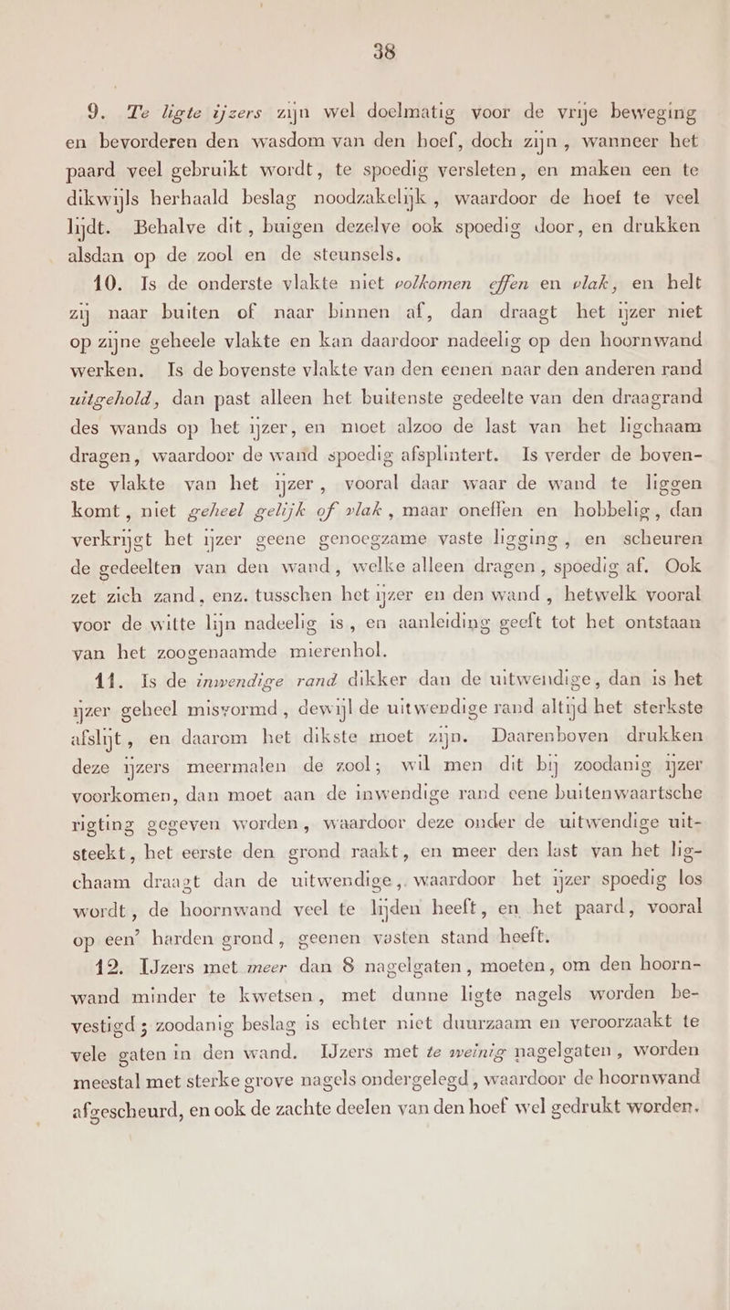 9. Te ligte ijzers zijn wel doelmatig voor de vrije beweging en bevorderen den wasdom van den hoef, doch zijn , wanneer het paard veel gebruikt wordt, te spoedig versleten, en maken een te dikwijls herhaald beslag noodzakelijk , waardoor de hoef te veel lijdt. Behalve dit, buigen dezelve ook spoedig door, en drukken alsdan op de zool en de steunsels, 10. Is de onderste vlakte niet volkomen effen en vlak, en helt zij naar buiten of maar binnen af, dan draagt het ijzer niet op zijne geheele vlakte en kan daardoor nadeelig op den hoornwand werken. Is de bovenste vlakte van den eenen naar den anderen rand uitgehold, dan past alleen het buitenste gedeelte van den draagrand des wands op het ijzer, en moet alzoo de last van het ligchaam dragen, waardoor de wand spoedig afsplintert. Is verder de boven- ste vlakte van het ijzer, vooral daar waar de wand te liggen komt, niet geheel gelijk of vlak , maar oneffen en hobbelig, dan verkrijgt het ijzer geene genoegzame vaste ligging , en scheuren de gedeelten van den wand, welke alleen dragen , spoedig af. Ook zet zich zand, enz. tusschen het ijzer en den wand , hetwelk vooral voor de witte lijn nadeelig is, en aanleiding geeft tot het ontstaan van het zoogenaamde mierenhol. 11. Is de inwendige rand dikker dan de uitwendige, dan 1s het ijzer geheel misvormd, dewijl de uitwendige rand altijd het sterkste afslijt, en daarom het dikste moet zijn. Daarenboven drukken deze ijzers meermalen de zool; wil men dit bij zoodanig ijzer voorkomen, dan moet aan de inwendige rand eene buitenwaartsche rigting gegeven worden, waardoor deze onder de uitwendige uit- steekt, het eerste den grond raakt, en meer den last van het lig- chaam draagt dan de uitwendige, waardoor het ijzer spoedig los wordt, de hoornwand veel te lijden heeft, en het paard, vooral op een? harden grond, geenen vasten stand heeft. 12. IJzers met meer dan 8 nagelgaten , moeten, om den hoorn- wand minder te kwetsen, met dunne ligte nagels worden be- vestigd ; zoodanig beslag is echter niet duurzaam en veroorzaakt te vele gaten in den wand. IJzers met te weinig nagelgaten, worden meestal met sterke grove nagels ondergelegd , waardoor de hoornwand afgescheurd, en ook de zachte deelen van den hoef wel gedrukt worden,