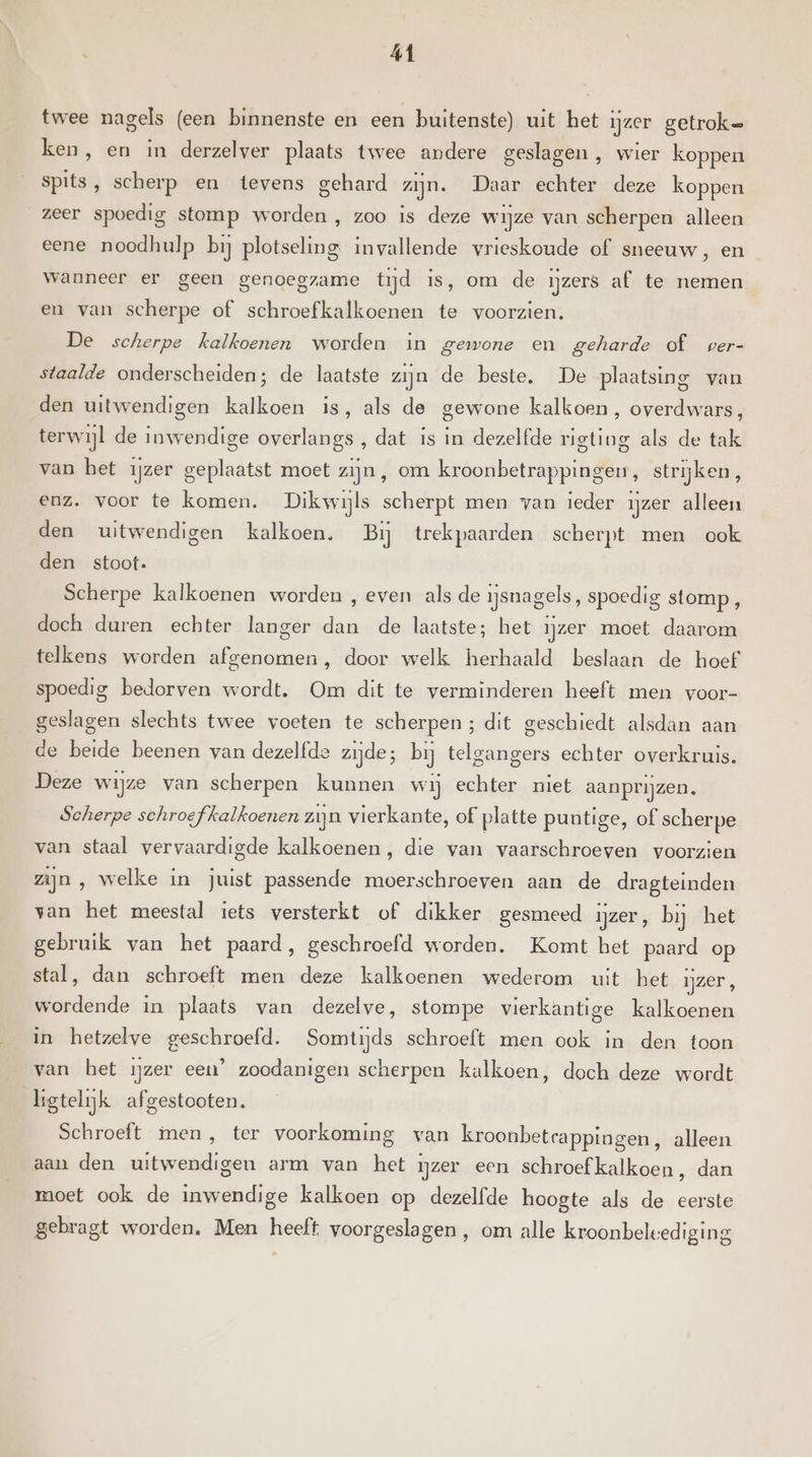 twee nagels (een binnenste en een buitenste) uit het ijzer getroke ken, en in derzelver plaats twee andere geslagen , wier koppen spits, scherp en tevens gehard zijn. Daar echter deze koppen zeer spoedig stomp worden , zoo is deze wijze van scherpen alleen eene noodhulp bij plotseling invallende vrieskoude of sneeuw, en wanneer er geen genoegzame tijd is, om de ijzers af te nemen en van scherpe of schroefkalkoenen te voorzien. De scherpe kalkoenen worden in gewone en geharde of per- staalde onderscheiden; de laatste zijn de beste. De plaatsing van den uitwendigen kalkoen is, als de gewone kalkoen, overdwars, terwijl de inwendige overlangs , dat is in dezelfde rigting als de tak van het ijzer geplaatst moet zijn , om kroonbetrappingen, strijken, enz. voor te komen. Dikwijls scherpt men van ieder ijzer alleen den uitwendigen kalkoen. Bij trekpaarden scherpt men ook den stoot. Scherpe kalkoenen worden , even als de ijsnagels, spoedig stomp , doch duren echter langer dan de laatste; het ijzer moet daarom telkens worden afgenomen, door welk herhaald beslaan de hoef spoedig bedorven wordt. Om dit te verminderen heeft men voor- geslagen slechts twee voeten te scherpen; dit geschiedt alsdan aan de beide beenen van dezelfde zijde; bij telgangers echter overkruis. Deze wijze van scherpen kunnen wij echter niet aanprijzen. Scherpe schroefkalkoenen zijn vierkante, of platte puntige, of scherpe van staal vervaardigde kalkoenen, die van vaarschroeven voorzien zijn , welke in juist passende moerschroeven aan de dragteinden van het meestal iets versterkt of dikker gesmeed ijzer, bij het gebruik van het paard, geschroefd worden. Komt het paard op stal, dan schroeft men deze kalkoenen wederom uit het ijzer, wordende in plaats van dezelve, stompe vierkantige kalkoenen in hetzelve geschroefd. Somtijds schroeft men ook in den toon van bet ijzer een’ zoodanigen scherpen kalkoen, doch deze wordt kgtelijk afgestooten. Schroeft men, ter voorkoming van kroonbetcappingen, alleen aan den uitwendigen arm van het ijzer een schroef kalkoen , dan moet ook de inwendige kalkoen op dezelfde hoogte als de eerste gebragt worden. Men heeft voorgeslagen , om alle kroonbeleediging