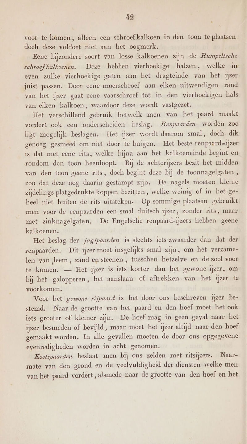 voor te komen, alleen een schroef kalkoen in den toon te plaatsen doch deze voldoet niet aan het oogmerk. Eene bijzondere soort van losse kalkoenen zijn de Rumpeltsche schroef kalkoenen. Deze hebben vierhoekige halzen, welke in even zulke vierhoekige gaten aan het dragteinde van het ijzer juist passen. Door eene moerschroef aan elken uitwendigen rand van het ijzer gaat eene vaarschroef tot in den vierboekigen hals van elken kalkoen, waardoor deze wordt vastgezet. Het verschillend gebruik hetwelk men van het paard maakt vordert ook een onderscheiden beslag. Renpaarden worden zoo ligt mogelijk beslagen. Het ijzer wordt daarom smal, doch dik genoeg gesmeed om niet door te buigen. Het beste renpaard=ijzer is dat met eene rits, welke bijna aan het kalkoeneinde begint en rondom den toon heenloopt. Bij de achterijzers bezit het midden van den toon geene rits, doch begint deze bij de toonnagelgaten , zoo dat deze nog daarin gestampt zijn. De nagels moeten kleine zijdelings platgedrukte koppen bezitten , welke weinig of in het ge- heel niet buiten de rits uitsteken. Op sommige plaatsen gebruikt men voor de renpaarden een smal duitsch ijzer, zonder rits, maar met zinknagelgaten. De Engelsche renpaard-ijzers hebben geene kalkoenen. Het beslag der jagtpaarden is slechts iets zwaarder dan dat der renpaarden. Dit ijzer moet insgelijks smal zijn, om het verzame- len van leem, zand en steenen , tusschen hetzelve en de zool voor te komen. — Het ijzer is iets korter dan het gewone ijzer, om bij het galopperen, het aanslaan of aftrekken van het ijzer te voorkomen. Voor het gewone rijpaard is het door ons beschreven ijzer be- stemd. Naar de grootte van het paard en den hoef moet het ook iets grooter of kleiner zijn. De hoef mag in geen geval naar het ijzer besmeden of bevijld, maar moet het ijzer altijd naar den hoef gemaakt worden, In alle gevallen moeten de door ons opgegevene evenredigheden worden in acht genomen. Koetspaarden beslaat men bij ons zelden met ritsijzers. Naar- mate van den grond en de veelvuldigheid der diensten welke men van het paard vordert, alsmede maar de grootte van den hoef en het