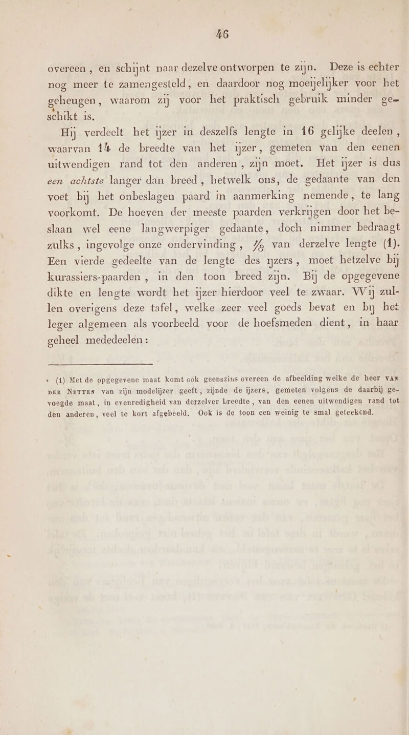overeen , en schijnt naar dezelve ontworpen te zijn. Deze is echter nog meer te zamengesteld, en daardoor nog moeijelijker voor het geheugen, waarom zij voor het praktisch gebruik minder ge= schikt is. Hij verdeelt het ijzer in deszelfs lengte in 16 gelijke deelen , waarvan Îl de breedte van het ijzer, gemeten van den eenen uitwendigen rand tot den anderen, zijn moet, Het ijzer is dus een achtste langer dan breed, hetwelk ons, de gedaante van den voet bij het onbeslagen paard in aanmerking nemende, te lang voorkomt. De hoeven der meeste paarden verkrijgen door het be- slaan wel eene langwerpiger gedaante, doch nimmer bedraagt zulks, ingevolge onze ondervinding, 4% van derzelve lengte (f). Een vierde gedeelte van de lengte des rjzers, moet hetzelve bij kurassiers-paarden , in den toon breed zijn. Bij de opgegevene dikte en lengte wordt het ijzer hierdoor veel te zwaar. Wij zul- len overigens deze tafel, welke zeer veel goeds bevat en bij het leger algemeen als voorbeeld voor de hoefsmeden dient, in haar geheel mededeelen : » (t) Met de opgegevene maat komt ook geenszins overeen de afbeelding welke de heer vAr per Netrex van zijn modelijzer geeft, zijnde de ijzers, gemeten volgens de daarbij ge- voegde maat, in evenredigheid van derzelver breedte , van den eenen uitwendigen rand tot den anderen, veel te kort afgebeeld, Ook is de toon een weinig te smal geteekend,