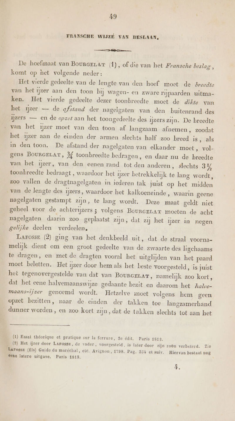 FRANSCHE WIJZE VAN BESLAAN, a De hoefmaat van BoumceLar (1), of die van het Fransche beslag, komt op het volgende neder: Het vierde gedeelte van de lengte van den hoef moet de Zreedte van het ijzer aan den toon bij wagen- en zware rijpaarden uitma- ken. Het vierde gedeelte dezer toonbreedte moet de dikte van het zer — de afstand der nagelgaten van den buitenrand des ijzers — en de opzet aan het toongedeelte des ijzers zijn. De breedte van het ijzer moet van den toon af langzaam afnemen, zoodat het ijzer aan de einden der armen slechts half. zoo breed is, als in den toon. De afstand der nagelgaten van elkander moet, vol- gens BOURGELAT, 3 toonbreedte bedragen, en daar nu de breedte van het ijzer, van den eenen rand tot den anderen , slechts 3% toonbreedte bedraagt , waardoor het ijzer betrekkelijk te lang wordt, zoo vallen de dragtnagelgaten in iederen tak juist op het midden ‚van de lengte des ijzers, waardoor het kalkoeneinde ‚ waarin geene nagelgaten gestampt zijn, te lang wordt. Deze maat geldt niet geheel voor de achterijzers 3 volgens BoureeLAr moeten de acht nagelgaten daarin zoo geplaatst zijn, dat zij het ijzer in negen gelijke deelen verdeelen, Larosse (2) ging van het denkbeeld uit, dat de straal voorna- melijk dient om een groot gedeelte van de zwaarte des ligchaams te dragen, en met de dragten vooral het uitglijden van het paard moet beletten, Het ijzer door hem als het beste voorgesteld, is juist het tegenovergestelde van dat van BourceLAT, namelijk zoo kort, dat het eene halvemaanswijze gedaante bezit en daarom het Aale- maans-ijzer genoemd wordt. Hetzelve moet volgens hem geen opzet bezitten, naar de einden der takken toe langzamerhand dunner worden , en zoo kort zijn, dat de takken slechts tot aan het (1) Essai théorique et pratique sur la ferrure, 3e édit. Paris 18413. (2) Het ijzer door LArossr, de vader, voorgesteld, is later door zijn zoon verbeterd. Zie Laärossr (fils) Guide du maréchal, etc, Avignon, 1798. Pag. 354 et suiv. Hiervan bestaat nog eene latere uitgave. Paris 1819. Á Ed