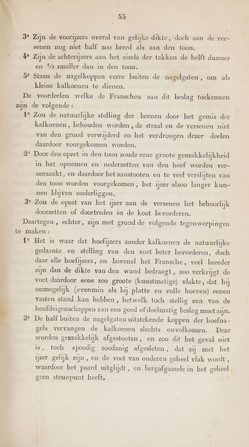 3° Zijn de voorijzers overal van gelijke dikte, doch aan de ver- senen nog niet half zoo breed als aan den toon. Á° Zijn de achterijzers aan het einde der takken de helft dunner en °%/3 smaller dan in den toon. 9° Staan de nagelkoppen verre buiten de nagelgaten , om als kleine kalkoenen te dienen. De voordeelen welke de Franschen aan dit beslag toekennen zijn de volgende: 1e Zou de natuurlijke stelling der beenen door het gemis der kalkoenen, behouden worden , de straal en de versenen niet van den grond verwijderd en het verdroogen dezer deelen daardoor voorgekomen worden. 2° Door den opzet in den toon zoude eene groote gemakkelijkheid in het opnemen en nederzetten van den hoef worden ver- oorzaakt, en daardoor het aanstooten en te veel verslijten van den toon worden voorgekomen, het ijzer alzoo langer kun- nen blijven onderliggen. 3° Zou de opzet van het ijzer aan de versenen het behoorlijk doorzetten of doortreden in de koot bevorderen. Daartegen , echter, zijn met grond de volgende tegenwerpingen te maken : i° Het is waar dat hoefijzers zonder kalkoenen de natuurlijke gedaante en stelling van den voet beter bevorderen, doch daar alle hoefijzers, en bovenal het Fransche, veel breeder zijn dan de dikte van den wand bedraagt , zoo verkrijgt de voet daardoor eene zoo groote (kunstmatige) vlakte, dat hij onmogelijk (evenmin als bij platte en volle hoeven) eenen vasten stand kan hebben , hetwelk toch stellig een van de hoofdeigenschappen van een goed of doelmatig beslag moet zijn. 2e De half buiten de nagelgaten uitstekende koppen der hoefna- gels vervangen de kalkoenen slechts onvolkomen. Deze worden gemakkelijk afgestooten, en zoo dit het geval niet is, toch spoedig zoodanig afgesleten, dat zij met het ijzer gelijk zijn, en de voet van onderen geheel vlak wordt, waardoor het paard uitglijdt, en bergafgaande in het geheel , geen steunpunt heeft, )