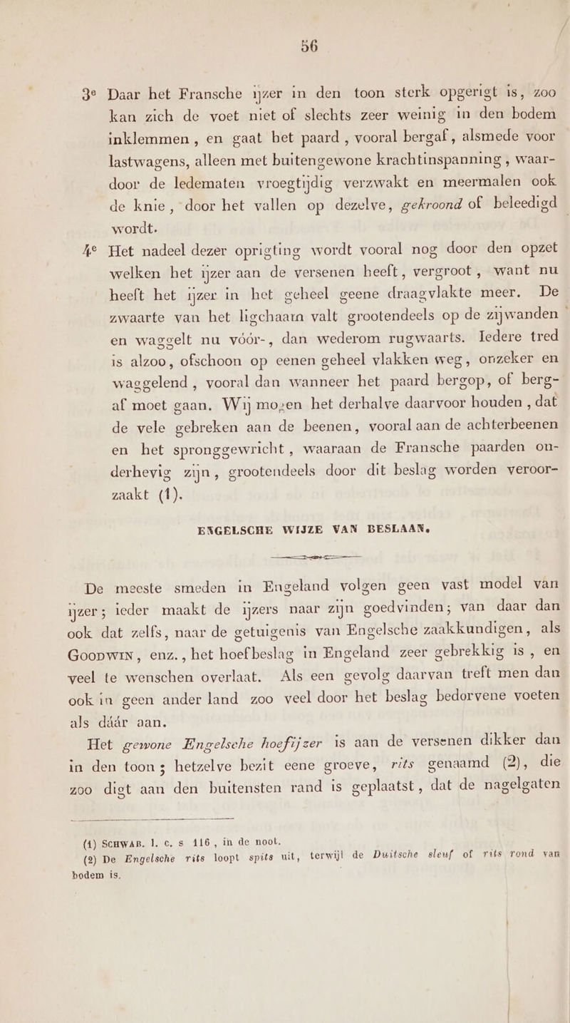 3e Daar het Fransche ijzer in den toon sterk opgerigt is, zoo kan zich de voet niet of slechts zeer weinig in den bodem inklemmen , en gaat bet paard , vooral bergaf , alsmede voor lastwagens, alleen met buitengewone krachtinspanning , waar- door de ledematen vroegtijdig verzwakt en meermalen ook de knie, door het vallen op dezelve, gekroond of beleedigd wordt. A° Het nadeel dezer oprigting wordt vooral nog door den opzet welken het ijzer aan de versenen heeft, vergroot , want nu heeft het ijzer in het geheel geene draagvlakte meer. De zwaarte van het ligchaarn valt grootendeels op de zijwanden en waggelt nu vóór-, dan wederom rugwaarts. Iedere tred is alzoo, ofschoon op eenen geheel vlakken weg, onzeker en waggelend , vooral dan wanneer het paard bergop, of berg- af moet gaan. Wij mozen het derhalve daarvoor houden , dat de vele gebreken aan de beenen, vooral aan de achterbeenen en het spronggewricht ‚ waaraan de Fransche paarden on- derhevig zijn, grootendeels door dit beslag worden veroor- zaakt (1). EXGELSCHE WIJZE VAN BESLAAN, == De meeste smeden in Engeland volgen geen vast model van ijzer; ieder maakt de ijzers naar zijn goedvinden; van daar dan ook dat zelfs, naar de getuigenis van Engelsche zaakkundigen, als GoopwinN, enz. , het hoef beslag in Engeland zeer gebrekkig is , en veel te wenschen overlaat. Als een gevolg daarvan treft men dan ook in geen ander land zoo veel door het beslag bedorvene voeten als dáár aan. Het gewone Engelsche hoefijzer is aan de versenen dikker dan in den toon 3 hetzelve bezit eene groeve, ris genaamd (2), die zoo digt aan den buitensten rand is geplaatst, dat de nagelgaten (1) ScuwaB. 1. c.s 416, in de noot. (2) De Engelsche rits loopt spits uit, terwijl de Duitsche sleuf of rits rond van bodem is,