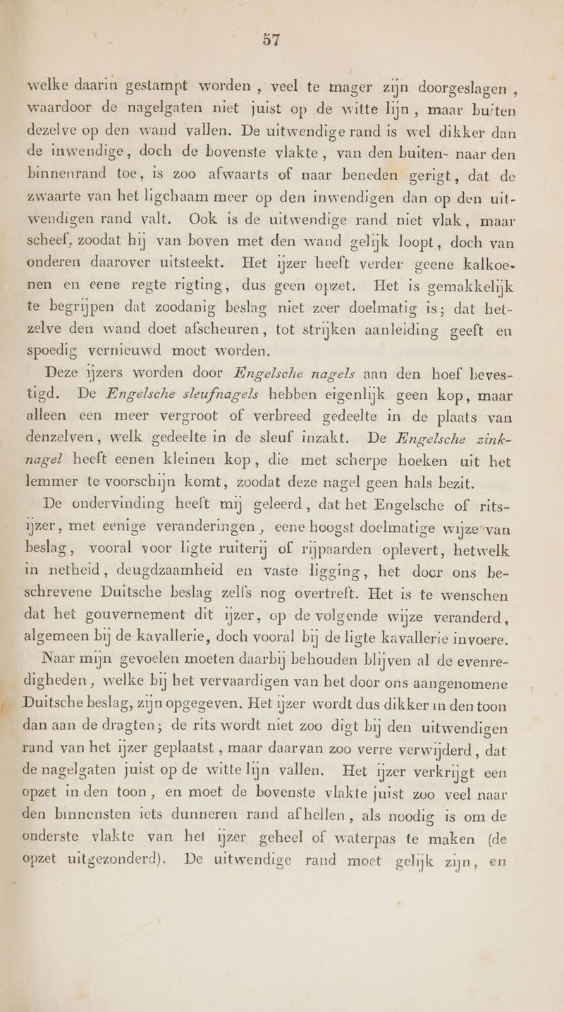 welke daarin gestampt worden , veel te mager zijn doorgeslagen , waardoor de nagelgaten niet juist op de witte lijn, maar buiten dezelve op den wand vallen. De uitwendige rand is wel dikker dan de inwendige, doch de bovenste vlakte, van den buiten- naar den binnenrand toe, is zoo afwaarts of naar beneden gerigt, dat de zwaarte van het ligchaam meer op den inwendigen dan op den uit- wendigen rand valt. Ook is de uitwendige rand niet vlak, maar scheef, zoodat hij van boven met den wand gel ijk loopt, doch van onderen daarover uitsteekt. Het ijzer heeft verder geene kalkoe- nen en eene regte rigting, dus geen opzet. Het is gemakkelijk te begrijpen dat zoodanig beslag niet zeer doelmatig is; dat het- zelve den wand doet afscheuren, tot strijken aanleiding geeft en spoedig vernieuwd moet worden. Deze ijzers worden door Engelsche nagels aan den hoef beves- tigd. De Engelsche sleufnagels hebben eigenlijk. geen kop, maar alleen een meer vergroot of verbreed gedeelte in de plaats van denzelven, welk gedeelte in de sleuf inzakt. De Engelsche zink- nagel heeft eenen kleinen kop, die met scherpe hoeken uit het leramer te voorschijn komt, zoodat deze nagel geen hals bezit. De ondervinding heeft mij geleerd, dat het Engelsche of rits- ijzer, met eenige veranderingen, eene hoogst doelmatige wijze “van beslag, vooral voor ligte ruiterij of rijpaarden oplevert, hetwelk in netheid, deugdzaamheid en vaste ligging, het doer ons be- schrevene Duitsche beslag zelfs nog overtreft. Het is te wenschen dat het gouvernement dit ijzer, op de volgende wijze veranderd, algemeen bij de kavallerie, doch vooral bij de ligte kavallerie invoere. Naar mijn gevoelen moeten daarbij behouden blijven al de evenre- digheden, welke bij bet vervaardigen van het door ons aangenomene Duitsche beslag, zijn opgegeven. Het ijzer wordt dus dikker in den toon dan aan de dragten; de rits wordt niet zoo digt bij den uitwendigen rand van het ijzer geplaatst , maar daarvan zoo verre verwijderd , dat de nagelgaten juist op de witte lijn vallen. Het ijzer verkrijgt een opzet in den toon, en moet de bovenste vlakte juist zoo veel naar den binnensten iets dunneren rand af hellen, als noodig is om de onderste vlakte van het ijzer geheel of waterpas te maken (de opzet uitgezonderd). De uitwendige rand moct gelijk zijn, en