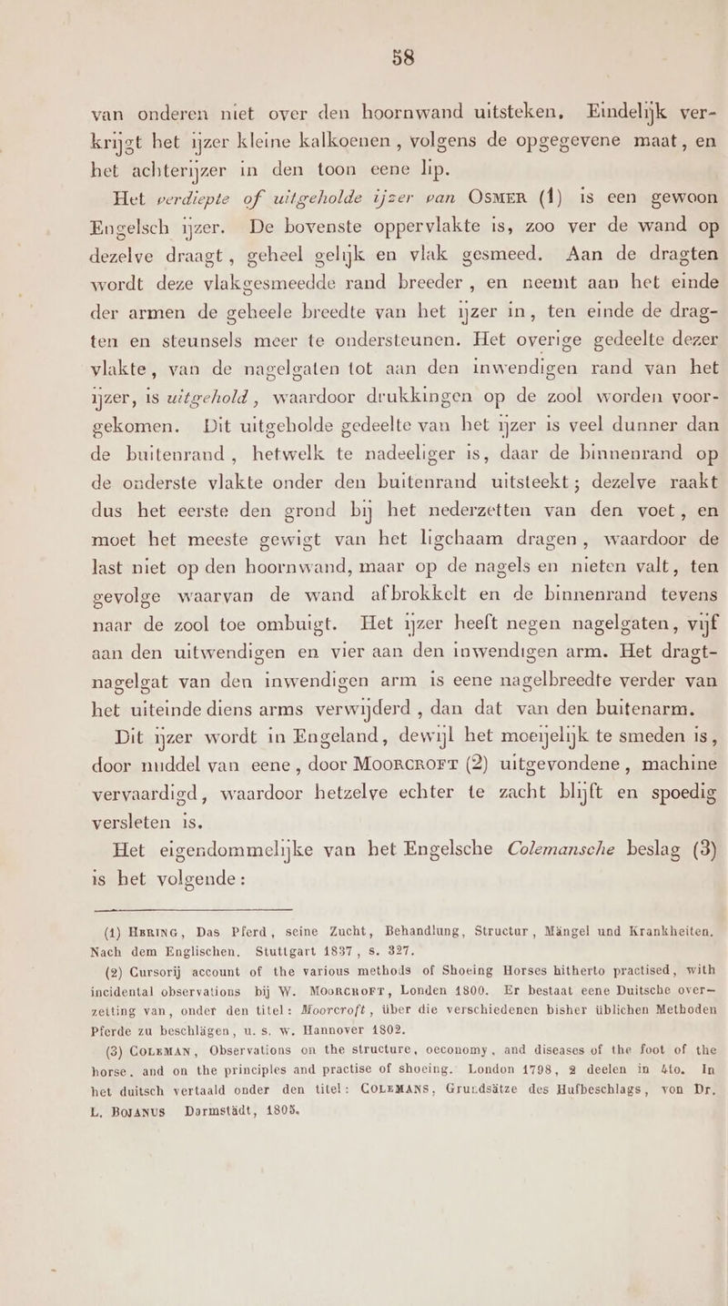 van onderen niet over den hoornwand uitsteken, Eindelijk ver- krijst het ijzer kleine kalkoenen, volgens de opgegevene maat, en het achterijzer in den toon eene lip. Het verdiepte of uitgeholde ijzer van OsMER (Î) 1s een gewoon Engelsch ijzer. De bovenste oppervlakte is, zoo ver de wand op dezelve draagt, geheel gelijk en vlak gesmeed. Aan de dragten wordt deze vlakgesmeedde rand breeder , en neemt aan het einde der armen de geheele breedte van het ijzer in, ten einde de drag- ten en steunsels meer te ondersteunen. Het overige gedeelte dezer vlakte, van de nagelgaten tot aan den inwendigen rand van het ijzer, is uitgehold , waardoor drukkingen op de zool worden voor- gekomen. Dit uitgeholde gedeelte van het ijzer is veel dunner dan de buitenrand, hetwelk te nadeeliger is, daar de binnenrand op de onderste vlakte onder den buitenrand uitsteekt; dezelve raakt dus het eerste den grond bij het nederzetten van den voet, en moet het meeste gewigt van het ligchaam dragen, waardoor de last niet op den hoornwand, maar op de nagels en nieten valt, ten gevolge waarvan de wand afbrokkelt en de binnenrand tevens naar de zool toe ombuigt. Het ijzer heeft negen nagelgaten, vijf aan den uitwendigen en vier aan den inwendigen arm. Het dragt- nagelgat van den inwendigen arm is eene nagelbreedte verder van het uiteinde diens arms verwijderd, dan dat van den buitenarm. Dit ijzer wordt in Engeland, dewijl het moenelijk te smeden is, door nuddel van eene , door Moorcrorr (2) uitgevondene , machine vervaardigd, waardoor hetzelve echter te zacht blijft en spoedig versleten is, Het eigendommelijke van het Engelsche Colemansche beslag (3) is het volgende: (1) Hering, Das Pferd, seine Zucht, Behandlung, Structur, Mängel und Krankheiten. Nach dem Englischen, Stuttgart 1837, s. 327, (2) Gursorij account of the various methods of Shoeing Horses hitherto practised, with incidental observations bij W. MOoRcRoFT, Londen 41800. Er bestaat eene Duitsche over= zeiting van, onder den titel: Moorcroft, über die verschiedenen bisher üblichen Methoden Pferde zu beschlägen, u. s. w. Hannover 1802, (3) COLEMAN, Observations on the structure, oeconomy, and diseases of the foot of the horse. and on the principles and practise of shoeing. London 1798, 2 deelen in &amp;to. In het duitsch vertaald onder den titel: GOLEMANS, Grurdsätze des Hufbeschlags, von Dr, L. Bojanus Darmstädt, 1808,