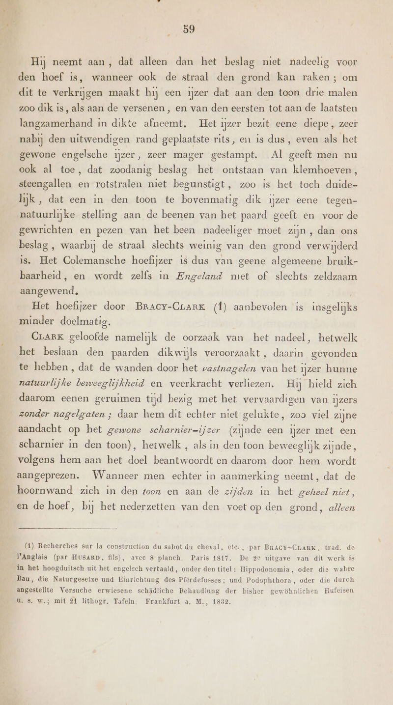 Hij neemt aan, dat alleen dan het beslag niet nadeelig voor den hoef is, wanneer ook de straal den grond kan raken; om dit te verkrijgen maakt hij een ijzer dat aan den toon drie malen zoo dik is, als aan de versenen, en van den eersten tot aan de laatsten langzamerhand in dikte afneemt. Het ijzer bezit eene diepe, zeer nabij den uitwendigen rand geplaatste rits, en is dus, even als het gewone engelsche ijzer, zeer mager gestampt. Al geeft men nu ook al toe, dat zoodanig beslag het ontstaan van klemhoeven, steengallen en rotstralen niet begunstigt, zoo is het toch duide- lijk, dat een in den toon te bovenmatig dik ijzer eene tegen- natuurlijke stelling aan de beenen van het paard geeft en voor de gewrichten en pezen van het been nadeeliger moet zijn , dan ons beslag , waarbij de straal slechts weinig van den grond verwijderd is. Het Colemansche hoefijzer is dus van geene algemeene bruik- baarheid, en wordt zelfs in Engeland miet of slechts zeldzaam aangewend, Het hoefijzer door Bracy-Crark (f) aanbevolen is insgelijks minder doelmatig. CraRK geloofde namelijk de oorzaak van het nadeel, hetwelk het beslaan den paarden dikwijls veroorzaakt, daarin gevonden te hebben, dat de wanden door het wastnagelen vau het ijzer hunne natuurlijke beweeglijkheid en veerkracht verliezen. Hij hield zich daarom eenen geruimen tijd bezig met het vervaardigen van ijzers zonder nagelgaten ; daar hem dit echter niet gelukte, zoa viel zijne aandacht op het gewone scharnier=ijzer (zijnde een ijzer met een scharnier in den toon), hetwelk , als in den toon beweeglijk zijnde, volgens hem aan het doel beantwoordt en daarom door hem wordt aangeprezen. Wanneer men echter in aanmerking neemt, dat de hoornwand zich in den toon en aan de zijden In het geheel niet, en de hoef, bij het nederzetten van den voetop den grond, alleen (1) Recherches sur la construction du sabot du cheval, etc., par BRACY-CLARK, trad. de lAnglais (par HvsARD, fils), avec 8 planch. Paris 1817, De 2e uitgave van dit werk ís in het hoogduitsch uit het engelsch vertaald, onder den titel: Hippodonomia, oder die wabre Bau, die Naturgesetze und Einrichtung des Pferdefusses; und Podophthora, oder die durch angestellte Versuche erwiesene schädliche Behandiung der bisher gewöhnlichen Hufeisen u. Ss. w.; mit 24 lithogr, Tafeln. Frankfurt a. M., 1832.