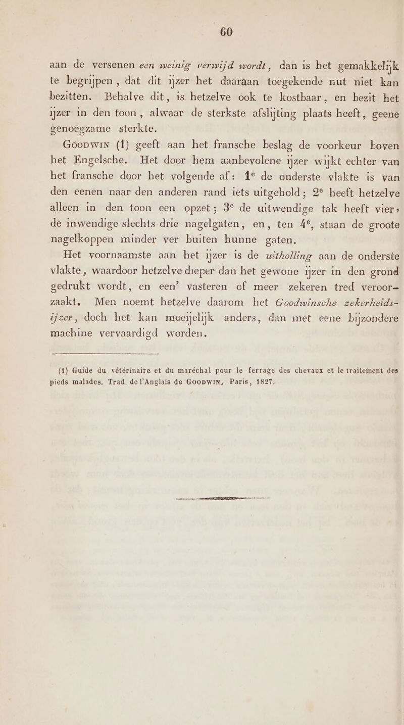 aan de versenen een weinig perwijd wordt, dan is het gemakkelijk te begrijpen , dat dit ijzer het daaraan toegekende nut niet kan bezitten. Behalve dit, is hetzelve ook te kostbaar, en bezit het ijzer in den toon, alwaar de sterkste afslijting plaats heeft, geene genoegzame sterkte. GoopwinN (f) geeft aan het fransche beslag de voorkeur boven het Engelsche. Het door hem aanbevolene ijzer wijkt echter van het fransche door het volgende af: f° de onderste vlakte is van den eenen naar den anderen rand iets uitgehold; 2° heeft hetzelve alleen in den toon een opzet; 3° de uitwendige tak heeft vier; de inwendige slechts drie nagelgaten, en, ten 4°, staan de groote nagelkoppen minder ver buiten hunne gaten. Het voornaamste aan het ijzer is de uitholling aan de onderste vlakte, waardoor hetzelve dieper dan het gewone ijzer in den grond gedrukt wordt, en een’ vasteren of meer zekeren tred veroor= zaakt. Men noemt hetzelve daarom het Goodwinsche zekerheids- ijzer, doch het kan moeelijk anders, dan met eene bijzondere machine vervaardigd worden. (41) Guide du vétérinaire et du maréchal pour le ferrage des chevaux et le traitement des pieds malades, Trad. del'Anglais de Goopwin, Paris, 1827.