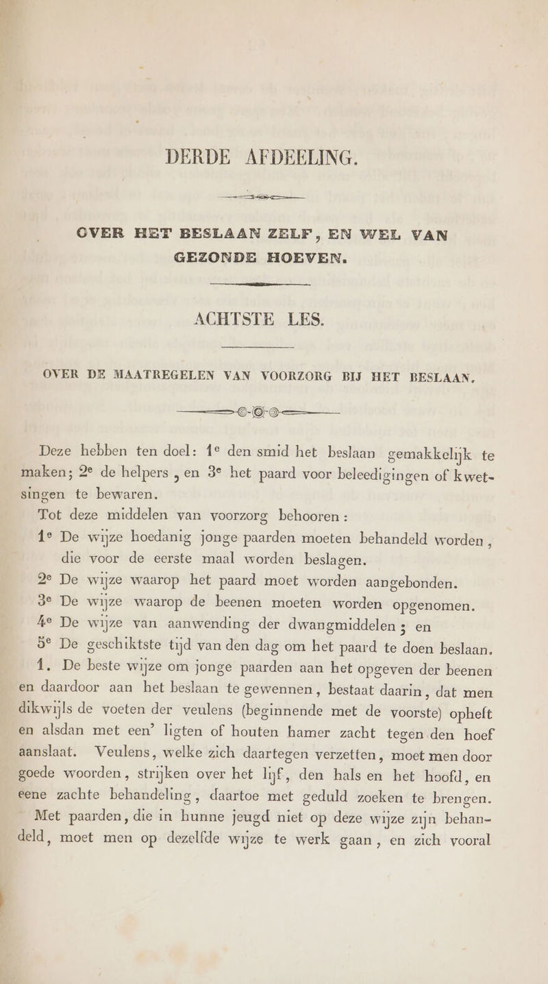 DERDE AFDEELING. CVER HET BESLAAN ZELF, EN WEL VAN GEZONDE HOEVEN. ACHTSTE LES. OVER DE MAATREGELEN VAN VOORZORG BĲ HET BESLAAN, OO Deze hebben ten doel: 1° den smid het beslaan gemakkelijk te maken; 2° de helpers „en 3° het paard voor beleedigingen of kwet- singen te bewaren. Tot deze middelen van voorzorg behooren : 1e De wijze hoedanig jonge paarden moeten behandeld worden, die voor de eerste maal worden beslagen. 2e De wijze waarop het paard moet worden aangebonden. ge De wijze waarop de beenen moeten worden opgenomen. he De wijze van aanwending der dwangmiddelen 3 en 53° De geschiktste tijd van den dag om het paard te doen beslaan. 1, De beste wijze om jonge paarden aan het opgeven der beenen en daardoor aan het beslaan te gewennen, bestaat daarin, dat men dikwijls de voeten der veulens (beginnende met de voorste) opheft en alsdan met een’ ligten of houten hamer zacht tegen den hoef aanslaat. Veulens, welke zich daartegen verzetten, moet men door goede woorden, strijken over het lijf, den hals en het hoofd, en eene zachte behandeling, daartoe met geduld zoeken te brengen. Met paarden, die in hunne jeugd niet op deze wijze zijn behan- deld, moet men op dezelfde wijze te werk gaan, en zich vooral
