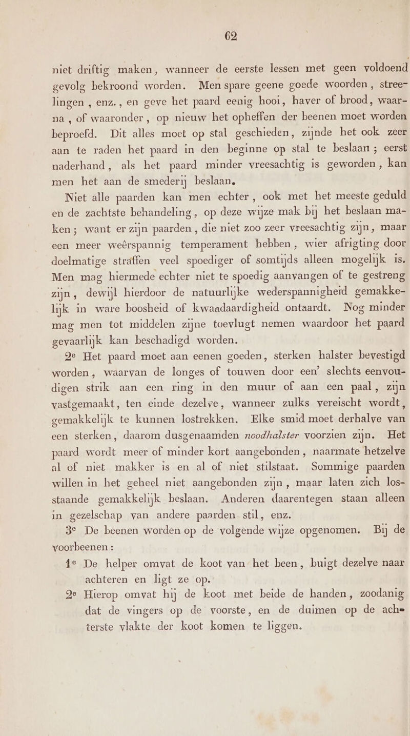niet driftig maken, wanneer de eerste lessen met geen voldoend gevolg bekroond worden. Men spare geene goede woorden , stree- lingen , enz., en geve het paard eenig hooi, haver of brood, waar- na , of waaronder, op nieuw het opheffen der beenen moet worden beproefd. Dit alles moet op stal geschieden, zijnde het ook zeer aan te raden het paard in den beginne op stal te beslaan ; eerst naderhand, als het paard minder vreesachtig is geworden, kan men het aan de smederij beslaan, Niet alle paarden kan men echter, ook met het meeste geduld en de zachtste behandeling, op deze wijze mak bij het beslaan ma- ken ; want er zijn paarden, die niet zoo zeer vreesachtig zijn, maar een meer weêrspannig temperament hebben, wier afrigting door doelmatige straffen veel spoediger of somtijds alleen mogelijk is. Men mag hiermede echter niet te spoedig aanvangen of te gestreng zijn, dewijl hierdoor de natuurlijke wederspannigheid gemakke- lijk in ware boosheid of kwaadaardigheid ontaardt. Nog minder mag men tot middelen zijne tvevlugt nemen waardoor het paard gevaarlijk kan beschadigd worden. ge Het paard moet aan eenen goeden, sterken halster bevestigd worden , waarvan de longes of touwen door een’ slechts eenvou- digen strik aan een ring in den muur of aan een paal, zijn vastgemaakt, ten einde dezelve, wanneer zulks vereischt wordt, gemakkelijk te kunnen lostrekken. Elke smid moet derhalve van een sterken, daarom dusgenaamden noodhalster voorzien zijn. Het paard wordt meer of minder kort aangebonden, naarmate hetzelve al of niet makker is en al of niet stilstaat. Sommige paarden willen in het geheel niet aangebonden zijn , maar laten zich los- staande gemakkelijk beslaan. Anderen daarentegen staan alleen in gezelschap van andere paarden stil, enz. 3e De beenen worden op de volgende wijze opgenomen. Bij de voorbeenen : 4e De helper omvat de koot van het been, buigt dezelve naar achteren en ligt ze op. Je Hierop omvat hij de koot met beide de handen, zoodanig dat de vingers op de voorste, en de duimen op de ache terste vlakte der koot komen te liggen.