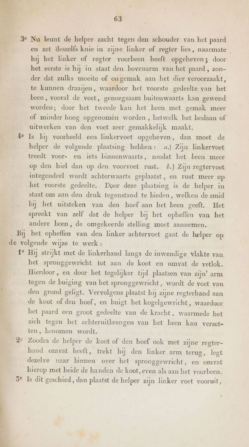 r Ke en zet deszelfs knie in zijne linker of regter lies, naarmate , hij het linker of regter voorbeen heeft opgeheven; door het eerste is hij in staat den bovenarm van het paard , zon- der dat zulks moeite of ongemak aan het dier veroorzaakt, te kunnen draaien, waardoor het voorste gedeelte van het been, vooral de voet, genoegzaam buitenwaarts kan gewend worden; door het tweede kan het been met gemak meer of minder hoog opgenomen worden , hetwelk het beslaan of uitwerken van den voet zeer gemakkelijk maakt. Is bij voorbeeld een linkervoet opgeheven, dan moet de helper de volgende plaatsing hebben: a) Zijn linkervoet treedt voor. en iets binnenwaarts, zoodat het been meer op den hiel dan op den voorvoet rust. 5.) Zijn regtervoet integendeel wordt achterwaarts geplaatst, en rust meer op het voorste gedeelte. Door deze plaatsing is de helper in staat om aan den druk tegenstand te bieden , welken de smid bij het uitsteken van den hoef aan het been geeft. Het spreekt van zelf dat de helper bij het opheffen van het andere been, de omgekeerde stelling moet aannemen. id het spronggewricht tot aan de koot en omvat de vetlok. Hierdoor, en door het tegelijker tijd plaatsen van zijn’ arm tegen de buiging van het spronggewricht, wordt de voet van den grond geligt. Vervolgens plaatst hij zijne regterhand aan de kcot of den hoef, en buigt het kogelgewricht, waardoor het paard een groot gedeelte van de kracht, waarmede het zich tegen het achteruitbrengen van het been kan verzete ten, benomen wordt. Zoodra de helper de koot of den hoef ook met zijne regter- hand omvat heeft, trekt hij den linker arm terug, legt dezelve naar binnen over het spronggewricht, en omvat hierop met beide de handen de koot, even als aan het voorbeen.