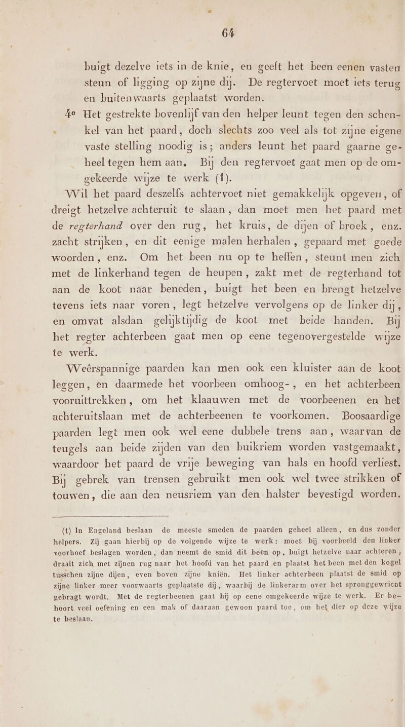 buigt dezelve iets in de knie, en geeft het been eenen vasten steun of ligging op zijne dij. De regtervoet moet iets terug en buitenwaarts geplaatst worden. Ae Het gestrekte bovenlijf van den helper leunt tegen den schen- n kel van het paard, doch slechts zoo veel als tot zijne eigene vaste stelling noodig is; anders leunt het paard gaarne ge- heel tegen hem aan, Bij den regtervoet gaat men op de om- gekeerde wijze te werk (f). Wil het paard deszelfs achtervoet niet gemakkelijk opgeven, of dreigt hetzelve achteruit te slaan, dan moet men het paard met de regterhand over den rug, het kruis, de dijen of broek, enz. zacht strijken, en dit eenige malen herhalen , gepaard met goede woorden , enz. Om het been nu op te heffen, steunt men zich met de linkerhand tegen de heupen, zakt met de regterhand tot aan de koot naar beneden, buigt het been en brengt hetzelve tevens iets naar voren, legt hetzelve vervolgens op de linker di, en omvat alsdan gelijktijdig de koot zrnet beide handen. Bij het regter achterbeen gaat men op eene tegenovergestelde wijze te werk. Weêrspannige paarden kan men ook een kluister aan de koot leggen, en daarmede het voorbeen omhoog-, en het achterbeen vooruittrekken , om het klaauwen met de voorbeenen en het achteruitslaan met de achterbeenen te voorkomen. Boosaardige paarden legt men ook wel eene dubbele trens aan, waarvan de teugels aan beide zijden van den buikriem worden vastgemaakt, waardoor het paard de vrije beweging van hals en hoofd verliest. Bij gebrek van trensen gebruikt men ook wel twee strikken of touwen, die aan den neusriem van den halster bevestigd worden. (1) In Engeland beslaan de meeste smeden de paarden geheel alleen, en dus zonder helpers. Zij gaan hierbij op de volgende wijze te werk: moet bij voorbeeld den linker voorhoef beslagen worden, dan neemt de smid dit been op, buigt hetzelve maar achteren , draait zich met zijnen rug naar het hoofd van het paard en plaatst het been met den kogel tusschen zijne dijen, even boven zijne kniën. Het linker achterbeen plaatst de smid op zijne linker meer voorwaarts geplaatste dij, waarbij de linkerarm over het spronggewricht gebragt wordt. Met de regterbeenen gaat hij op eene omgekeerde wijze te werk. Er be— hoort veel oefening en een mak of daaraan gewoon paard toe, om het dier op deze wijze te beslaan.