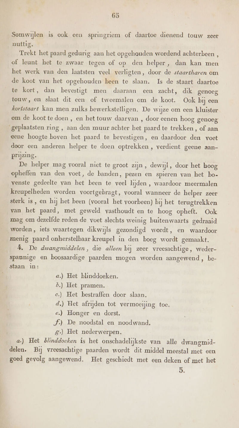 had Somwijlen is ook een springriem of daartoe dienend touw zeer nuttig. Trekt het paard gedurig aan het opgehouden wordend achterbeen , of leunt het te zwaar tegen of op den helper, dan kan men het werk van den laatsten veel verligten, door de staartharen om de koot van het opgehouden been te slaan. Is de staart daartoe te kort, dan bevestigt men daaraan een zacht, dik genoeg touw, en slaat dit een of tweemalen om de koot. Ook bij een kortstaart kan men zulks bewerkstelligen. De wijze om een kluister om de koot te doen , en het touw daarvan , door eenen hoog genoeg; geplaatsten ring , aan den muur achter het paard te trekken , of aan eene hoogte boven het paard te bevestigen, en daardoor den voet door een anderen helper te doen optrekken , verdient geene aan- prijzing. De helper mag vooral niet te groot zijn, dewijl, door het boog opheffen van den voet, de banden, pezen en spieren van het bo- venste gedeelte van het been te veel lijden , waardoor meermalen kreupelheden worden voortgebragt, vooral wanneer de helper zeer sterk is, en hij het been (vooral het voorbeen) bij het terugtrekken van het paard, met geweld vasthoudt en te hoog opheft. Ook mag om dezelfde reden de voet slechts weinig buitenwaarts gedraaid worden, iets waartegen dikwijls gezondigd wordt, en waardoor menig paard onherstelbaar kreupel in den boeg wordt gemaakt. A, De dwangmiddelen, die alleen bij zeer vreesachtige, weder- spannige en boosaardige paarden mogen worden aangewend, be- staan in: a.) Het blinddoeken. b.) Het pramen. c.) Het bestraffen door slaan. d.) Het afrijden tot vermoeijing toe. e‚) Honger en dorst. J) De noodstal en noodwand. 8.) Het nederwerpen. a.) Het Blinddoeken is het onschadelijkste van alle dwangmid- delen. Bij vreesachtige paarden wordt dit middel meestal met een goed gevolg aangewend, Het geschiedt met een deken of met het 9.