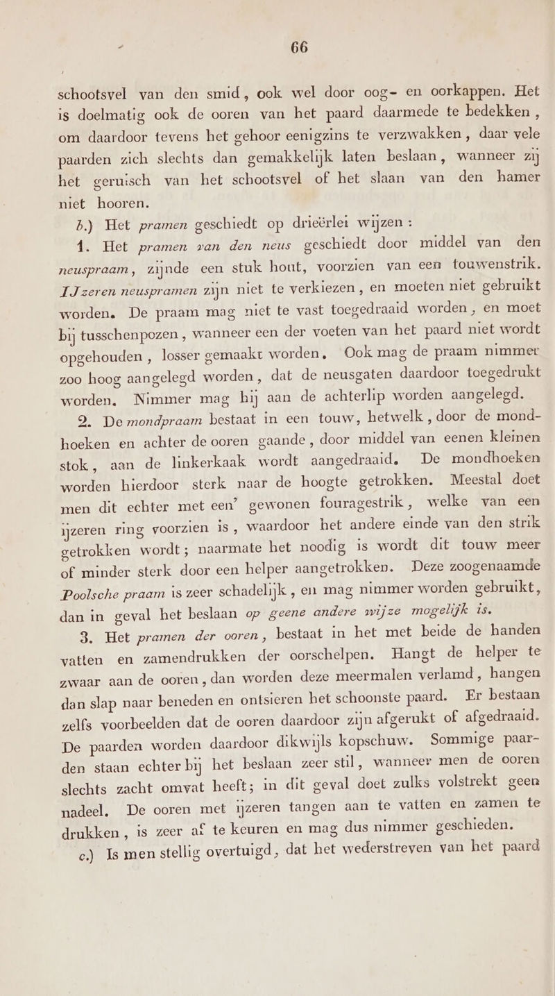schootsvel van den smid, ook wel door oog- en oorkappen. Het is doelmatig ook de ooren van het paard daarmede te bedekken , om daardoor tevens het gehoor eenigzins te verzwakken , daar vele paarden zich slechts dan gemakkelijk laten beslaan, wanneer zij het geruisch van het schootsvel of het slaan van den hamer niet hooren. b.) Het pramen geschiedt op drieërlet wijzen : 1. Het pramen van den neus geschiedt door middel van den neuspraam, zijnde een stuk hout, voorzien van een touwenstrik. JJ zeren neuspramen zijn niet te verkiezen , en moeten niet gebruikt worden. De praam mag niet te vast toegedraaid worden , en moet bij tusschenpozen , wanneer een der voeten van het paard niet wordt opgehouden , losser gemaakt worden, Ook mag de praam nimmer zoo hoog aangelegd worden, dat de neusgaten daardoor toegedrukt worden. Nimmer mag hij aan de achterlip worden aangelegd. 9. De mondpraam bestaat in een touw, hetwelk , door de mond- hoeken en achter de ooren gaande, door middel van eenen kleinen stok, aan de linkerkaak wordt aangedraaid, De mondhoeken worden hierdoor sterk naar de hoogte getrokken. Meestal doet men dit echter met een’ gewonen fouragestrik, welke van een ijzeren ring voorzien is, waardoor het andere einde van den strik getrokken wordt ; naarmate het noodig is wordt dit touw meer of minder sterk door een helper aangetrokken. Deze zoogenaamde Poolsche praam is zeer schadelijk , en mag nimmer worden gebruikt, dan in geval het beslaan op geene andere wijze mogelijk is. 3. Het pramen der ooren , bestaat in het met beide de handen vatten en zamendrukken der oorschelpen. Hangt de helper te zwaar aan de ooren, dan worden deze meermalen verlamd , hangen dan slap naar beneden en ontsieren het schoonste paard. Er bestaan zelfs voorbeelden dat de ooren daardoor zijn afgerukt of afgedraaid. De paarden worden daardoor dikwijls kopschuw. Sommige paar- den staan echter bij het beslaan zeer stil, wanneer men de ooren slechts zacht omvat heeft; in dit geval doet zulks volstrekt geen nadeel, De ooren met ijzeren tangen aan te vatten en zamen te drukken, is zeer af te keuren en mag dus nimmer geschieden. c.) Is men stellig overtuigd, dat het wederstreven van het paard