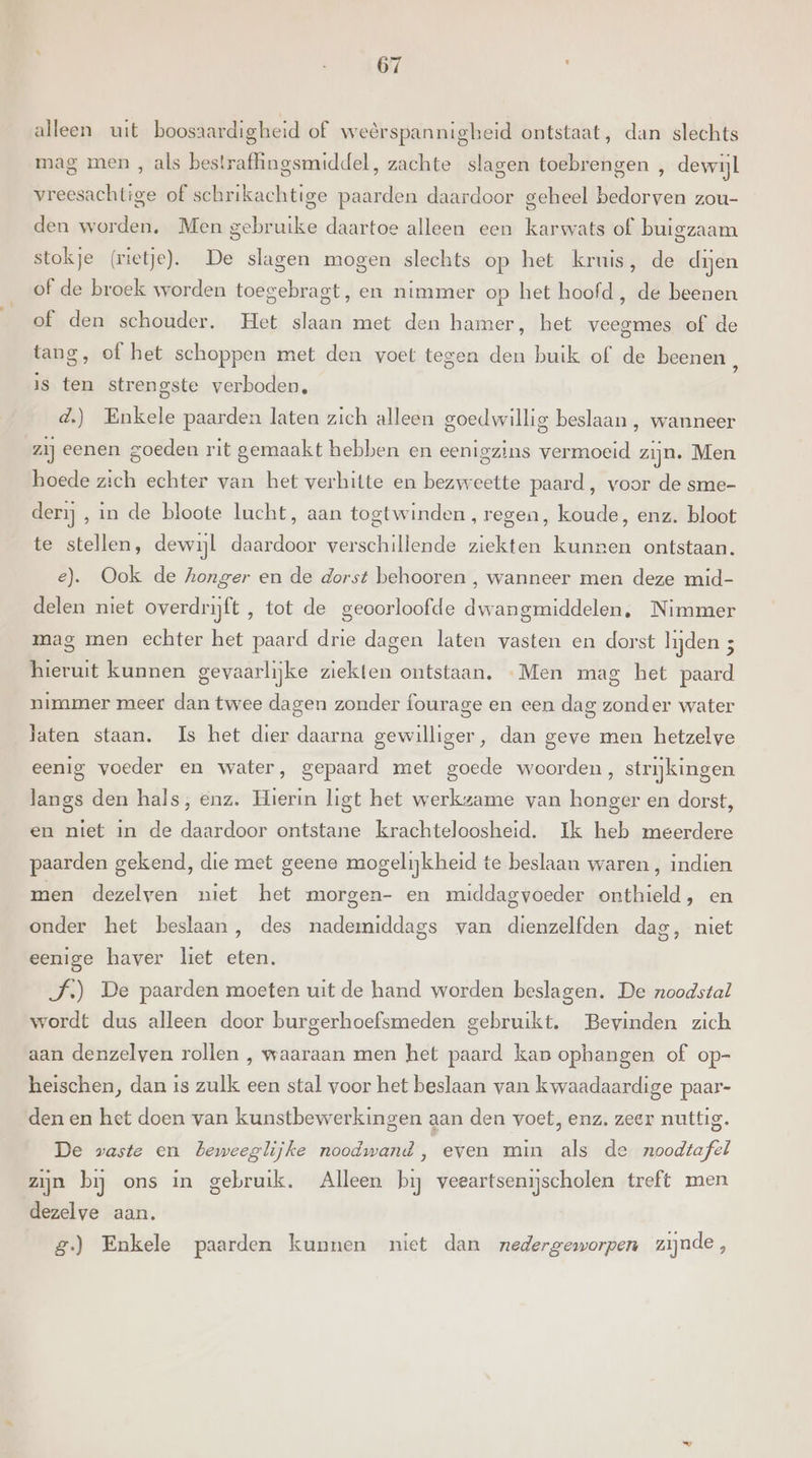 alleen uit boosaardigheid of weerspannigheid ontstaat, dan slechts mag men , als bestrafingsmiddel, zachte slagen toebrengen , dewijl vreesachtige of schrikachtige paarden daardoor geheel bedorven zou- den worden. Men gebruike daartoe alleen een karwats of buigzaam stokje (rietje). De slagen mogen slechts op het kruis, de dijen of de broek worden toegebragt, en nimmer op het hoofd, de beenen of den schouder. Het slaan met den hamer, het veegmes of de tang, of het schoppen met den voet tegen den buik of de beenen jp is ten strengste verboden, d.) Enkele paarden laten zich alleen goedwillig beslaan , wanneer zij eenen goeden rit gemaakt hebben en eenigzins vermoeid zijn. Men hoede zich echter van het verhitte en bezweette paard, voor de sme- derij , in de bloote lucht, aan togtwinden, regen, koude, enz. bloot te stellen, dewijl daardoor verschillende ziekten kunnen ontstaan. e). Ook de honger en de dorst behooren , wanneer men deze mid- delen niet overdrijft , tot de geoorloofde dwangmiddelen, Nimmer mag men echter het paard drie dagen laten vasten en dorst lijden 3 hieruit kunnen gevaarlijke ziekten ontstaan, «Men mag het paard nimmer meer dan twee dagen zonder fourage en een dag zonder water laten staan. Is het dier daarna gewilliger, dan geve men hetzelve eenig voeder en water, gepaard met goede woorden, strijkingen langs den hals, enz. Hierin ligt het werkzame van honger en dorst, en niet in de daardoor ontstane krachteloosheid. Ik heb meerdere paarden gekend, die met geene mogelijkheid te beslaan waren , indien men dezelven niet het morgen- en middagvoeder onthield, en onder het beslaan, des nademiddags van dienzelfden dag, niet eenige haver liet eten. J.) De paarden moeten uit de hand worden beslagen. De noodstal wordt dus alleen door burgerhoefsmeden gebruikt. Bevinden zich aan denzelven rollen , waaraan men het paard kan ophangen of op- heischen, dan is zulk een stal voor het beslaan van kwaadaardige paar- den en het doen van kunstbewerkingen aan den voet, enz. zeer nuttig. De waste en beweeglijke noodwand, even min als de noodtafel zijn bij ons in gebruik. Alleen bij veeartsenijscholen treft men dezelve aan. g.) Enkele paarden kunnen niet dan nedergeworpen zijnde,