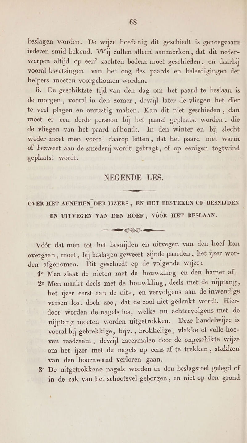beslagen worden. De wijze hoedanig dit geschiedt is genoegzaam iederen smid bekend. VVij zullen alleen aanmerken, dat dit neder- werpen altijd op een’ zachten bodem moet geschieden, en daarbij vooral kwetsingen van het oog des paards en beleedigingen der helpers moeten voorgekomen worden. 9. De geschiktste tijd van den dag om het paard te beslaan is de morgen, vooral in den zomer , dewijl later de vliegen het dier te veel plagen en onrustig maken. Kan dit niet geschieden , dan moet er een derde persoon bij het paard geplaatst worden , die de vliegen van het paard afhoudt. In den winter en bij slecht weder moet men vooral daarop letten, dat het paard niet warm of bezweet aan de smederij wordt gebragt, of op eenigen togtwind geplaatst wordt. NEGENDE LES. OVER HET AFNEMEN DER IJZERS, EN HET BESTEKEN OF BESNIJDEN EN UITVEGEN VAN DEN HOEF, VÓÓR HET BESLAAN. ee OO Vóór dat men tot het besnijden en uitvegen van den hoef kan overgaan , moet , bij beslagen geweest zijnde paarden , het ijzer wor- den afgenomen. Dit geschiedt op de volgende wijze: 4e Men slaat de nieten met de houwkling en den hamer af, Je Men maakt deels met de houwkling, deels met de nijptang , het ijzer eerst aan de uit-, en vervolgens aan de inwendige versen los, doch zoo, dat de zool niet gedrukt wordt. Hier- door worden de nagels los, welke nu achtervolgens met de nijptang moeten worden uitgetrokken. Deze handelwijze is vooral bij gebrekkige, bijv. , brokkelige, vlakke of volle hoe- ven raadzaam , dewijl meermalen door de ongeschikte wijze om het ijzer met de nagels op eens af te trekken , stukken van den hoornwand verloren gaan. De uitgetrokkene nagels worden in den beslagstoel gelegd of in de zak van het schootsvel geborgen, en niet op den grond ® 3