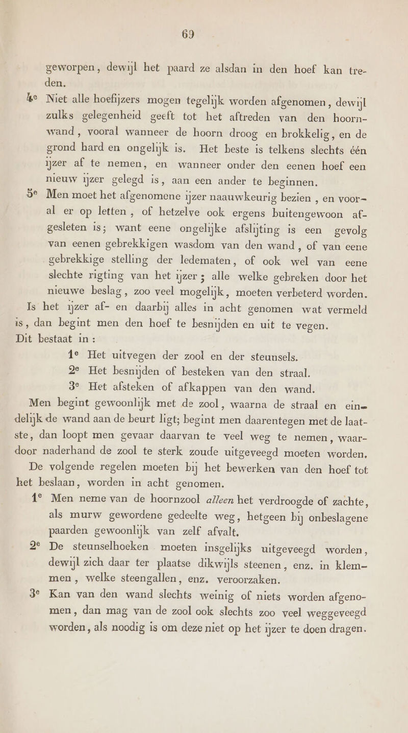 geworpen, dewijl het paard ze alsdan in den hoef kan tre- den. ke Niet alle hoefijzers mogen tegelijk worden afgenomen, dewijl zulks gelegenheid geeft tot het aftreden van den hoorn- wand , vooral wanneer de hoorn droog en brokkelig, en de grond hard en ongelijk is. Het beste is telkens slechts één ijzer af te nemen, en wanneer onder den eenen hoef een nieuw ijzer gelegd is, aan een ander te beginnen. 3e Men moet het afgenomene ijzer naauwkeurig bezien , en voor= al er op letten , of hetzelve ook ergens buitengewoon af- gesleten is; want eene ongelijke afslijting is een gevolg van eenen gebrekkigen wasdom van den wand , of van eene gebrekkige stelling der ledematen, of ook wel van eene slechte rigting van het ijzers alle welke gebreken door het nieuwe beslag, zoo veel mogelijk, moeten verbeterd worden. Is het ijzer af- en daarbij alles in acht genomen wat vermeld is, dan begint men den hoef te besnijden en uit te vegen. Dit bestaat in: 1e Het uitvegen der zool en der steunsels. 2e Het besnijden of besteken van den straal. 3° Het afsteken of afkappen van den wand. Men begint gewoonlijk met de zool, waarna de straal en eine delijk de wand aan de beurt ligt; begint men daarentegen met de laat- ste, dan loopt men gevaar daarvan te veel weg te nemen, waar- door naderhand de zool te sterk zoude uitgeveegd moeten worden, De volgende regelen moeten bij het bewerken van den hoef tot het beslaan, worden in acht genomen. 1° Men neme van de hoornzool alleen het verdroogde of zachte, als murw gewordene gedeelte weg, hetgeen bij onbeslagene paarden gewoonlijk van zelf afvalt. 2° De steunselhoeken moeten insgelijks uitgeveegd worden, dewijl zich daar ter plaatse dikwijls steenen, enz. in klem- men , welke steengallen, enz. veroorzaken. 3° Kan van den wand slechts weinig of niets worden afgeno- men, dan mag van de zool ook slechts zoo veel weggeveegd worden, als noodig is om deze niet op het ijzer te doen dragen.