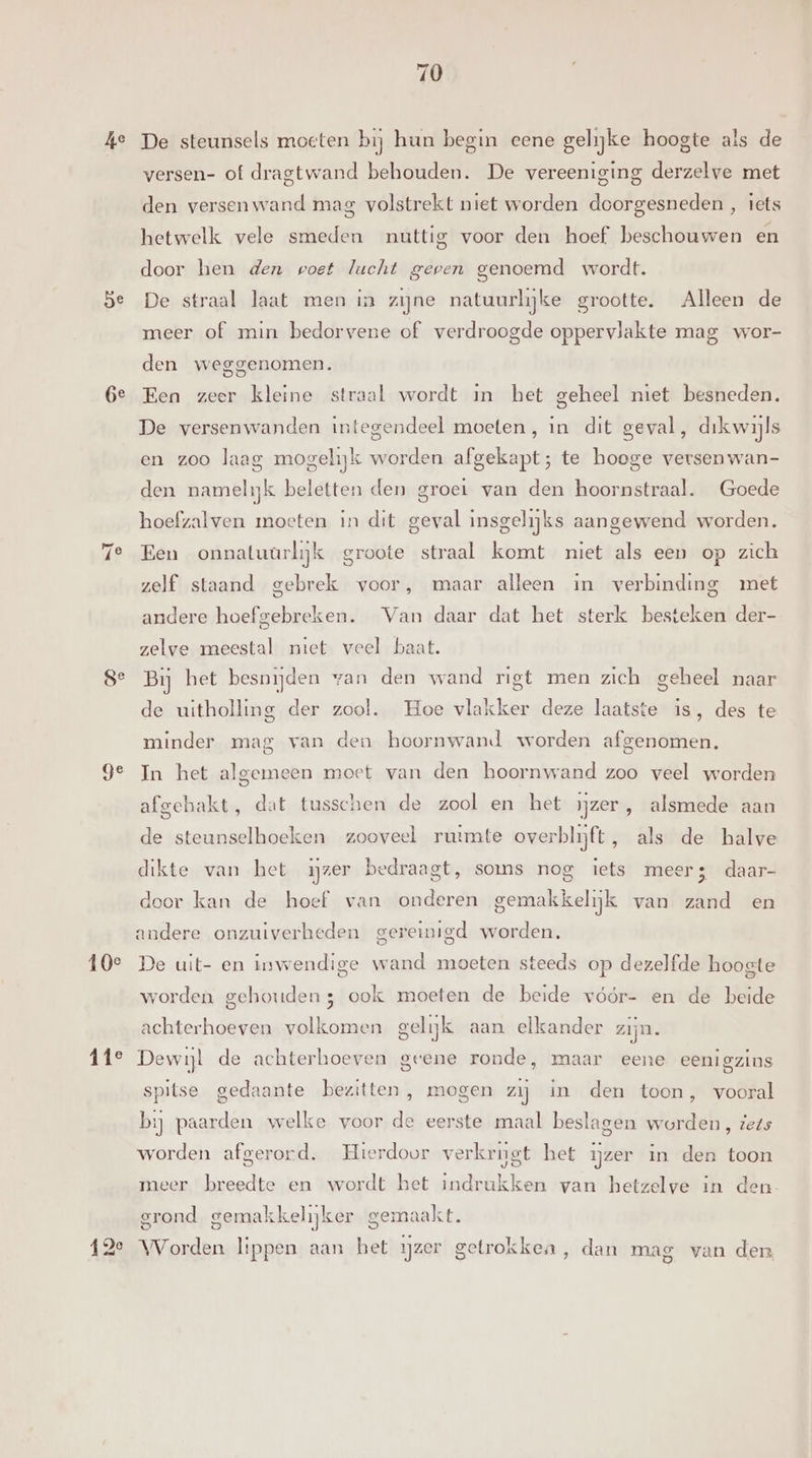 Ge ge ge 10e Fie 70 De steunsels moeten bij hun begin eene gelijke hoogte als de versen- of dragtwand behouden. De vereeniging derzelve met den versenwand mag volstrekt niet worden doorgesneden , tets hetwelk vele smeden nuttig voor den hoef beschouwen en door hen den poet lucht gepen genoemd wordt. De straal laat men in zijne natuurlijke grootte. Alleen de meer of min bedorvene of verdroogde oppervlakte mag wor- den weggenomen. Een zeer kleine straal wordt in het geheel niet besneden. De versenwanden integendeel moeten, in dit geval, drkwijls en zoo laag mogelijk worden afgekapt; te hooge versen wan- den namelijk beletten den groei van den hoornstraal. Goede hoefzalven moeten in dit geval insgelijks aangewend worden. Een onnatuurlijk groote straal komt niet als een op zich zelf staand gebrek voor, maar alleen in verbinding met andere hoefgebreken. Van daar dat het sterk besteken der- zelve meestal niet veel baat. Bij het besnijden van den wand rigt men zich geheel naar de uitholling der zool. Hoe vlakker deze laatste is, des te minder mag van den hoornwand worden afgenomen. In het algemeen moet van den hoornwand zoo veel worden afgehakt, dat tusschen de zool en het Ijzer , alsmede aan de steunselhoeken zooveel ruimte overblijft, als de halve dikte van het ijzer bedraagt, soms nog iets meer; daar- door kan de hoef van onderen gemakkelijk van zand en andere onzuiverheden gereinigd worden. De uit- en inwendige wand moeten steeds op dezelfde hoogte worden gehouden; ook moeten de beide vóór- en de beide achterhoeven volkomen gelijk aan elkander zijn. Dewijl de achterhoeven geene ronde, maar eene eenigzins spitse gedaante bezitten , mogen zij in den toon, vooral bij paarden welke voor de eerste maal beslagen worden, iets worden afgerord. Hierdoor verkrijgt het ijzer in den toon meer breedte en wordt het indrukken van hetzelve in den grond gemakkel ijker gemaak Es