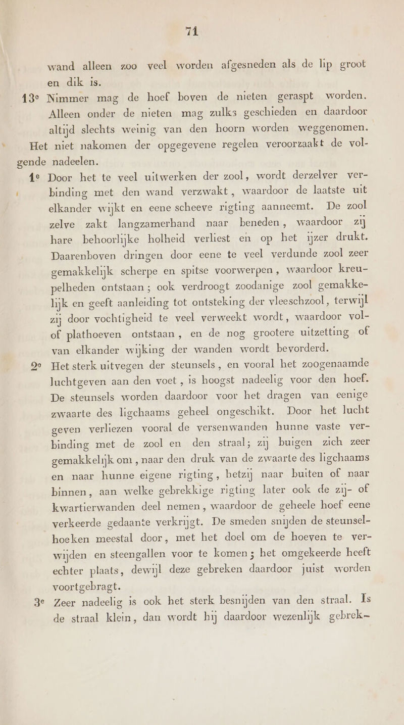 11 wand alleen zoo veel worden afgesneden als de lip groot en dik is. Alleen onder de nieten mag zulks geschieden en daardoor altijd slechts weinig van den hoorn worden weggenomen. go ge binding met den wand verzwakt , waardoor de laatste uit elkander wijkt en eene scheeve rigting aanneemt. De zool zelve zakt langzamerhand naar beneden, waardoor zij hare behoorlijke holheid verliest en op het ijzer drukt. Daarenboven dringen door eene te veel verdunde zool zeer gemakkelijk scherpe en spitse voorwerpen, waardoor kreu- pelheden ontstaan; ook verdroogt zoodanige zool gemakke- lijk en geeft aanleiding tot ontsteking der vleeschzool, terwijl zij door vochtigheid te veel verweekt wordt, waardoor vol- of plathoeven ontstaan, en de nog grootere uitzetting of van elkander wijking der wanden wordt bevorderd. Het sterk uitvegen der steunsels, en vooral het zoogenaamde Juchtgeven aan den voet, is hoogst padeelig voor den hoef. De steunsels worden daardoor voor het dragen van eenige zwaarte des ligchaams geheel ongeschikt. Door het lucht geven verliezen vooral de versenwanden hunne vaste ver- binding met de zool en den straal; zij buigen zich zeer gemakkelijk om , naar den druk van de zwaarte des ligchaams en naar hunne eigene rigting, betzij naar buiten of naar binnen, aan welke gebrekkige rigting later ook de zij- of kwartierwanden deel nemen, waardoor de geheele hoef eene verkeerde gedaante verkrijgt. De smeden snijden de steunsel- hoeken meestal door, met het doel om de hoeven te ver- wijden en steengallen voor te komen 5 het omgekeerde heeft echter plaats, dewijl deze gebreken daardoor juist worden voortgebragt. Zeer nadeelig is ook het sterk besnijden van den straal. Ïs de straal klein, dan wordt hij daardoor wezenlijk gebrek