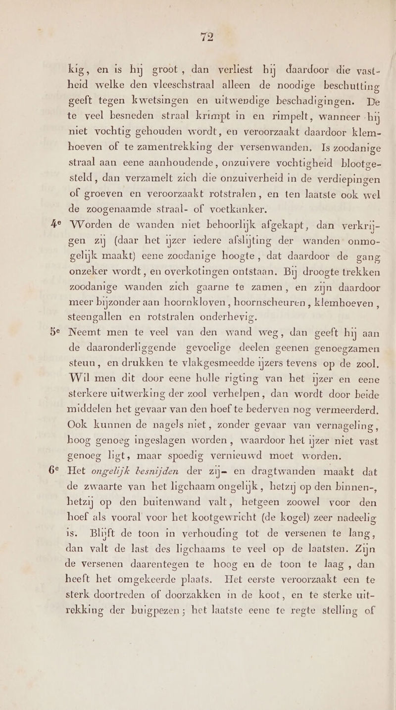 he be 6e kig, en is hy groot, dan verliest hij daardoor die vast- heid welke den vleeschstraal alleen de noodige beschutting geeft tegen kwetsingen en uitwendige beschadigingen. De te veel besneden straal krimpt in en rimpelt, wanneer hij niet vochtig gehouden wordt, en veroorzaakt daardoor klem- hoeven of te zamentrekking der versenwanden. Is zoodanige straal aan eene aanhoudende, onzuivere vochtigheid blootge- steld, dan verzamelt zich die onzuiverheid in de verdiepingen of groeven en veroorzaakt rotstralen, en ten laatste ook wel de zoogenaamde straal- of voetkunker. Worden de wanden niet behoorlijk afgekapt, dan verkrij- gen zij (daar het ijzer iedere afslijting der wanden onmo- gelijk maakt) eene zoodanige hoogte, dat daardoor de gang onzeker wordt, en overkotingen ontstaan. Bij droogte trekken zoodanige wanden zich gaarne te zamen, en zijn daardoor meer bijzonder aan hoornkloven, hoornscheuren , klemhoeven , steengallen en rotstralen onderhevig. Neemt men te veel van den wand weg, dan geeft hij aan de daaronderliggende gevoelige deelen geenen genoegzamen steun, en drukken te vlakgesmeedde ijzers tevens op de zool. Wil men dit door eene holle rigting van het ijzer en eene sterkere uitwerking der zool verhelpen, dan wordt door beide middelen het gevaar van den hoef te bederven nog vermeerderd. Ook kunnen de nagels niet, zonder gevaar van vernageling, hoog genoeg ingeslagen worden , waardoor het ijzer niet vast genoeg ligt, maar spoedig vernieuwd moet worden. Het ongelijk besnijden der zij= en dragtwanden maakt dat de zwaarte van het ligchaam ongelijk, hetzij op den binnen-, hetzij op den buitenwand valt, hetgeen zoowel voor den hoef als vooral voor het kootgewricht (de kogel) zeer nadeelig is. Blnft de toon in verhouding tot de versenen te lang, dan valt de last des ligchaams te veel op de laatsten. Zijn de versenen daarentegen te hoog en de toon te laag , dan heeft het omgekeerde plaats. Het eerste veroorzaakt een te sterk doortreden of doorzakken in de koot, en te sterke uit- rekking der buigpezen; het laatste eene te regte stelling of