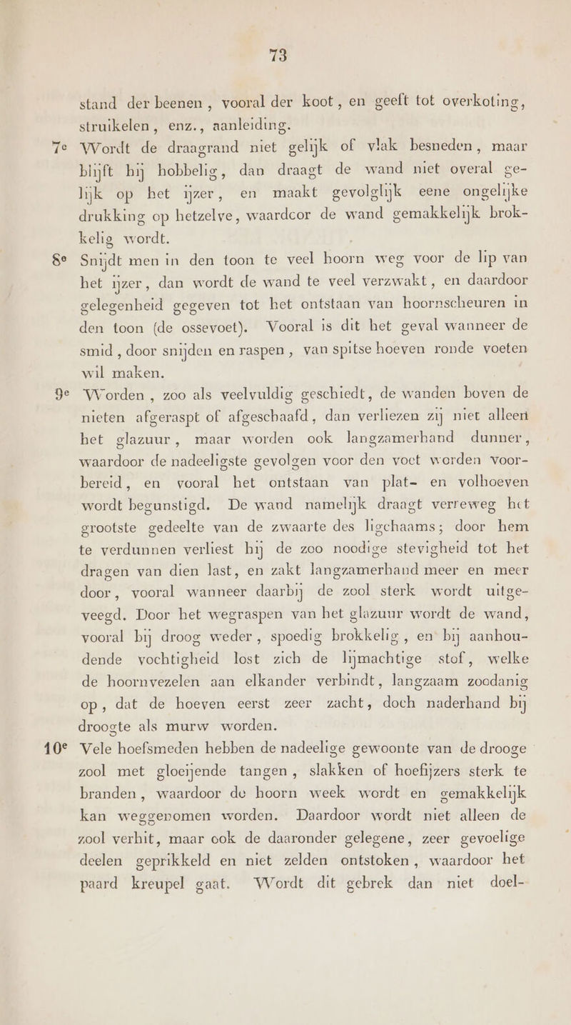 Se De 10° 73 stand der beenen , vooral der koot, en geeft tot overkoting, struikelen, enz., aanleiding. Wordt de draagrand niet gelijk of vlak besneden, maar blijft bij hobbelig, dan draagt de wand miet overal ge- lijk op bet ijzer, en maakt gevolglijk eene ongelijke drukking op hetzelve, waardcor de wand gemakkelijk brok- kelig wordt. Snijdt men in den toon te veel hoorn weg voor de lip van het mzer, dan wordt de wand te veel verzwakt, en daardoor gelegenheid gegeven tot het ontstaan van boornscheuren in den toon (de ossevoet). Vooral is dit het geval wanneer de smid , door snijden en raspen, van spitse hoeven ronde voeten wil maken. Worden , zoo als veelvuldig geschiedt, de wanden boven de nieten afgeraspt of afgeschaafd, dan verliezen zij niet alleen het glazuur, maar worden ook langzamerhand dunner, waardoor de nadeeligste gevolgen voor den voet worden voor- bereid, en vooral het ontstaan van plat- en volhoeven wordt begunstigd. De waud namelijk draagt verreweg het grootste gedeelte van de zwaarte des ligchaams; door hem te verdunnen verliest hij de zoo noodige stevigheid tot het dragen van dien last, en zakt langzamerhand meer en meer door, vooral wanneer daarbij de zool sterk wordt uitge- veegd. Door het wegraspen van het glazuur wordt de wand, vooral bij droog weder, spoedig brokkelig , en bij aanhou- dende vochtigheid iet zich de ize stof , welke de hoornvezelen aan elkander verbindt, langzaam Bai op, dat de hoeven eerst zeer zacht, doch naderhand bij droogte als murw worden. Vele hoefsmeden hebben de nadeelige gewoonte van de drooge zool met gloeijende tangen, slakken of hoefijzers sterk te branden , waardoor de hoorn week wordt en gemakkelijk kan weggenomen worden. Daardoor wordt niet alleen de zool verhit, maar ook de daaronder gelegene, zeer gevoelige deelen geprikkeld en niet zelden ontstoken, waardoor het paard kreupel gaat. Wordt dit gebrek dan niet doel-