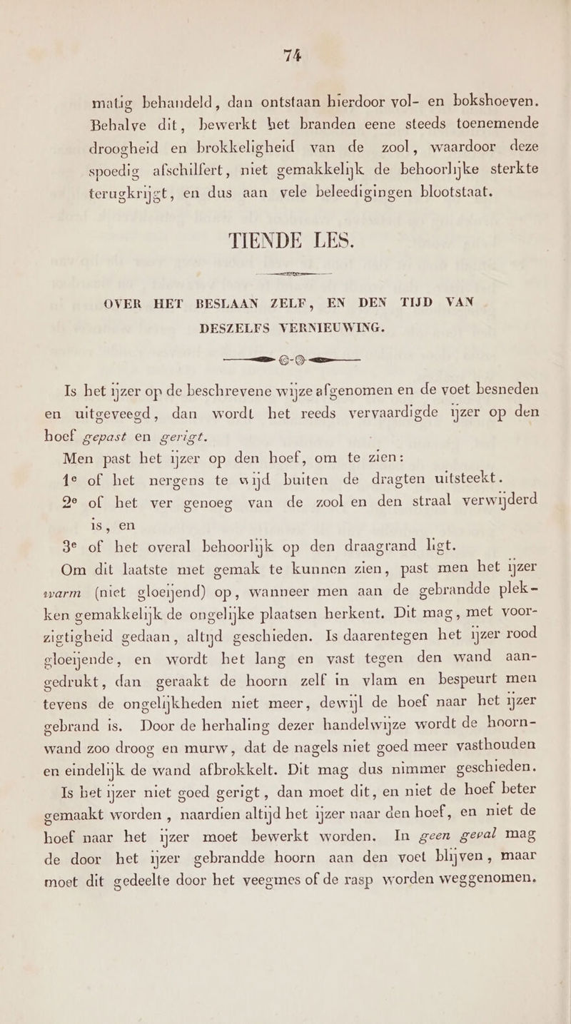 matig behandeld, dan ontstaan hierdoor vol- en bokshoeven. Behalve dit, bewerkt het branden eene steeds toenemende droogheid en brokkeligheid van de zool, waardoor deze spoedig afschilfert, niet gemakkelijk de behoorlijke sterkte terugkrijgt, en dus aan vele beleedigingen blootstaat. TIENDE LES. ee in eed OVER HET BESLAAN ZELF, EN DEN TĲD VAN DESZELFS VERNIEUWING. ee Is het ijzer op de beschrevene wijze afgenomen en de voet besneden en uitgeveegd, dan wordt het reeds vervaardigde ijzer op den boef gepast en gerigt. Men past het ijzer op den hoef, om te zien: fe of het nergens te wijd buiten de dragten uitsteekt. ge of het ver genoeg van de zool en den straal verwijderd Is, en 3e of het overal behoorlijk op den draagrand liet. Om dit laatste met gemak te kunnen zien, past men het ijzer warm (niet gloeiend) op, wanneer men aan de gebrandde plek - ken gemakkelijk de ongelijke plaatsen herkent. Dit mag, met voor- zigtigheid gedaan, altijd geschieden. Is daarentegen het ijzer rood gloeiende, en wordt het lang en vast tegen den wand aan- gedrukt, dan geraakt de hoorn zelf in vlam en bespeurt men tevens de ongelijkheden niet meer, dewijl de hoef naar het ijzer gebrand is. Door de herhaling dezer handelwijze wordt de hoorn- wand zoo droog en murw, dat de nagels niet goed meer vasthouden en eindelijk de wand afbrokkelt. Dit mag dus nimmer geschieden. Is het ijzer niet goed gerigt, dan moet dit, en niet de hoef beter gemaakt worden , naardien altijd het ijzer naar den hoef, en niet de hoef naar het ijzer moet bewerkt worden. In geen geval mag de door het ijzer gebrandde hoorn aan den voet blijven , maar moet dit gedeelte door het veegmes of de rasp worden weggenomen,