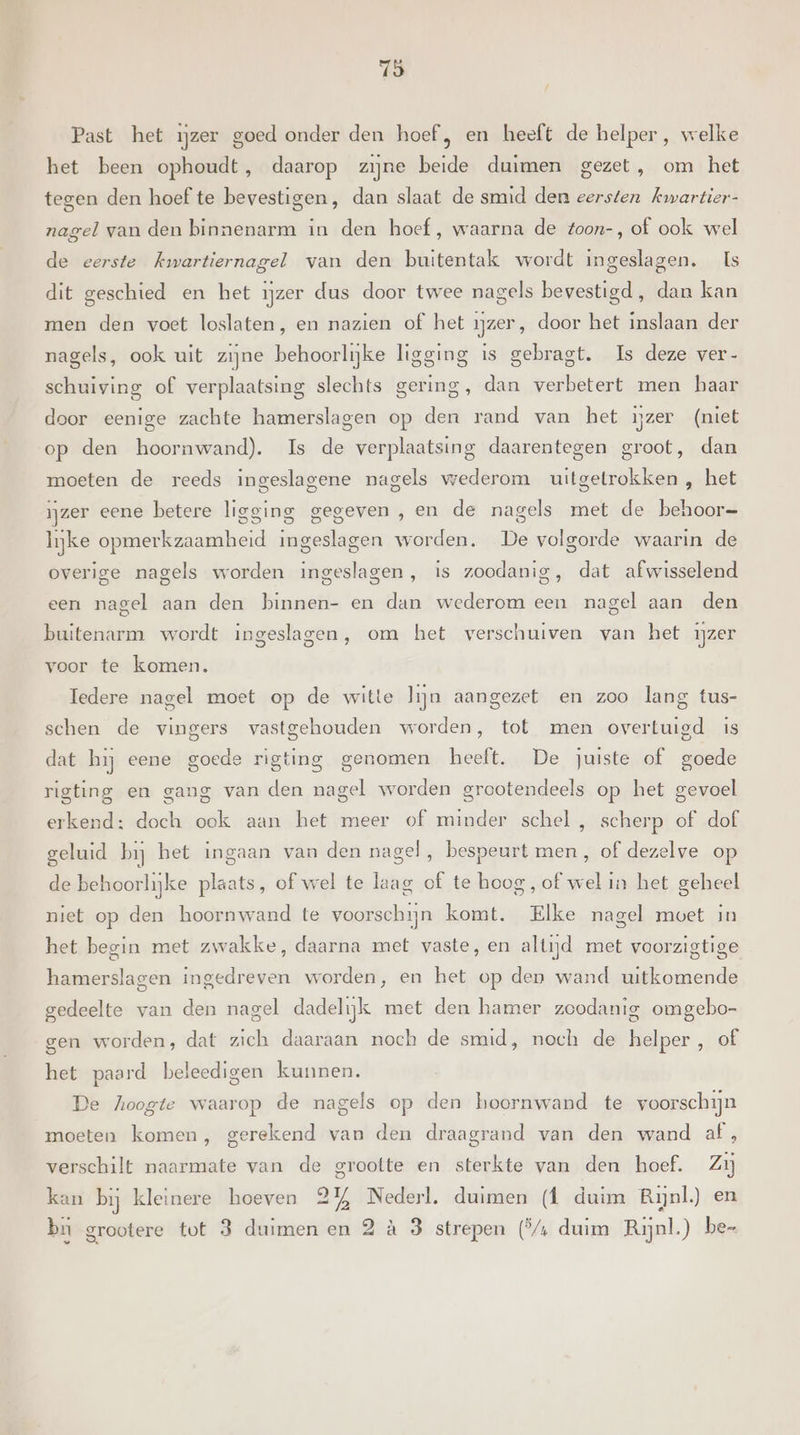 78 Past het ijzer goed onder den hoef , en heeft de helper , welke het been ophoudt, daarop zijne beide duimen gezet, om het tegen den hoef te bevestigen, dan slaat de smid den eersten kwartier- nagel van den binnenarm in den hoef, waarna de toon-, of ook wel de eerste kwartiernagel van den buitentak wordt ingeslagen. Is dit geschied en het ijzer dus door twee nagels bevestigd, dan kan men den voet loslaten, en nazien of het ijzer, door het inslaan der nagels, ook uit zijne behoorlijke ligging is gebragt. Is deze ver- schuiving of verplaatsing slechts gering, dan verbetert men baar door eenige zachte hamerslagen op den rand van het ùzer (niet op den hoornwand). Is de verplaatsing daarentegen groot, dan moeten de reeds ingeslagene nagels wederom uitgetrokken , het ijzer eene betere ligging gegeven , en de nagels met de behoor- lijke opmerkzaamheid ingeslagen worden. De volgorde waarin de overige nagels worden ingeslagen, is zoodanig, dat afwisselend een nagel aan den binnen- en dan wederom een nagel aan den buitenarm wordt ingeslagen, om het verschuiven van het ijzer voor te komen. Iedere nagel moet op de witte lijn aangezet en zoo lang tus- schen de vingers vastgehouden worden, tot men overtuigd is dat hij eene goede rigting genomen heeft. De juiste of goede rigting en gang van den nagel worden grootendeels op het gevoel erkend: doch ook aan het meer of minder schel , scherp of dof geluid bij het ingaan van den nagel, bespeurt men, of dezelve op de behoorlijke plaats, of wel te laag of te hoog, of wel in het geheel niet op den hoornwand te voorschijn komt. Elke nagel moet in het begin met zwakke, daarna met vaste, en altijd met voorzigtige hamerslagen ingedreven worden, en het op den wand uitkomende gedeelte van den nagel dadelijk met den hamer zoodanig omgebo- gen worden, dat zich daaraan noch de smid, noch de helper, of het paard beleedigen kunnen. De hoogte waarop de nagels op den hoornwand te voorschijn moeten komen, gerekend van den draagrand van den wand af, verschilt naarmate van de grootte en sterkte van den hoef. Zi kan bij kleinere hoeven 2% Nederl. duimen (f duim Rijnl.) en bu grootere tot 3 duimen en 2 à 3 strepen (*/4 duim Rijnl.) be-