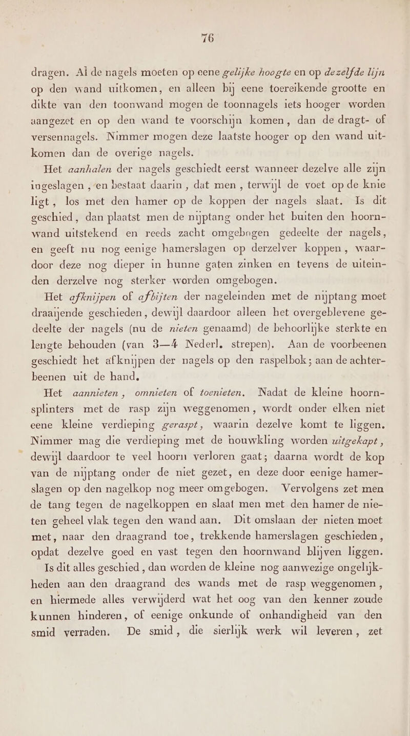 dragen. Alde nagels moeten op eene gelijke hoogte en op dezelfde lijn op den wand uitkomen, en alleen bij eene toereikende grootte en dikte van den toonwand mogen de toonnagels iets hooger worden aangezet en op den wand te voorschijn komen, dan de dragt- of versennagels. Nimmer mogen deze laatste hooger op den wand uit- komen dan de overige nagels. Het aanhalen der nagels geschiedt eerst wanneer dezelve alle zijn iogeslagen „en bestaat daarin , dat men , terwijl de voet op de knie ligt, los met den hamer op de koppen der nagels slaat. Is dit geschied, dan plaatst men de nijptang onder het buiten den hoorn- wand uitstekend en reeds zacht omgebogen gedeelte der nagels, en geeft nu nog eenige hamerslagen op derzelver koppen , waar- door deze nog dieper in hunne gaten zinken en tevens de uitein- den derzelve nog sterker worden omgebogen. Het afknijpen of afbijten der nageleinden met de nijptang moet draaijende geschieden , dewijl daardoor alleen het overgeblevene ge- deelte der nagels (nu de nieten genaamd) de behoorlijke sterkte en lengte behouden (van 3—4 Nederl, strepen), Aan de voorbeenen geschiedt het afknijpen der nagels op den raspelbok; aan de achter- beenen uit de hand, Het aannieten, omnieten of toenieten, Nadat de kleine hoorn- splinters met de rasp zijn weggenomen, wordt onder elken niet eene kleine verdieping geraspt, waarin dezelve komt te liggen. Nimmer mag die verdieping met de houwkling worden uitgekapt , dewijl daardoor te veel hoorn verloren gaat; daarna wordt de kop van de nijptang onder de niet gezet, en deze door eenige hamer- slagen op den nagelkop nog meer omgebogen. Vervolgens zet men de tang tegen de nagelkoppen en slaat men met den hamer de nie- ten geheel vlak tegen den wand aan. Dit omslaan der nieten moet met, naar den draagrand toe, trekkende hamerslagen geschieden, opdat dezelve goed en vast tegen den hoornwand blijven liggen. Is dit alles geschied , dan worden de kleine nog aanwezige ongelijk- heden aan den draagrand des wands met de rasp weggenomen , en hiermede alles verwijderd wat het oog van den kenner zoude kunnen hinderen, of eenige onkunde of onhandigheid van den smid verraden. De smid, die sierlijk werk wil leveren, zet
