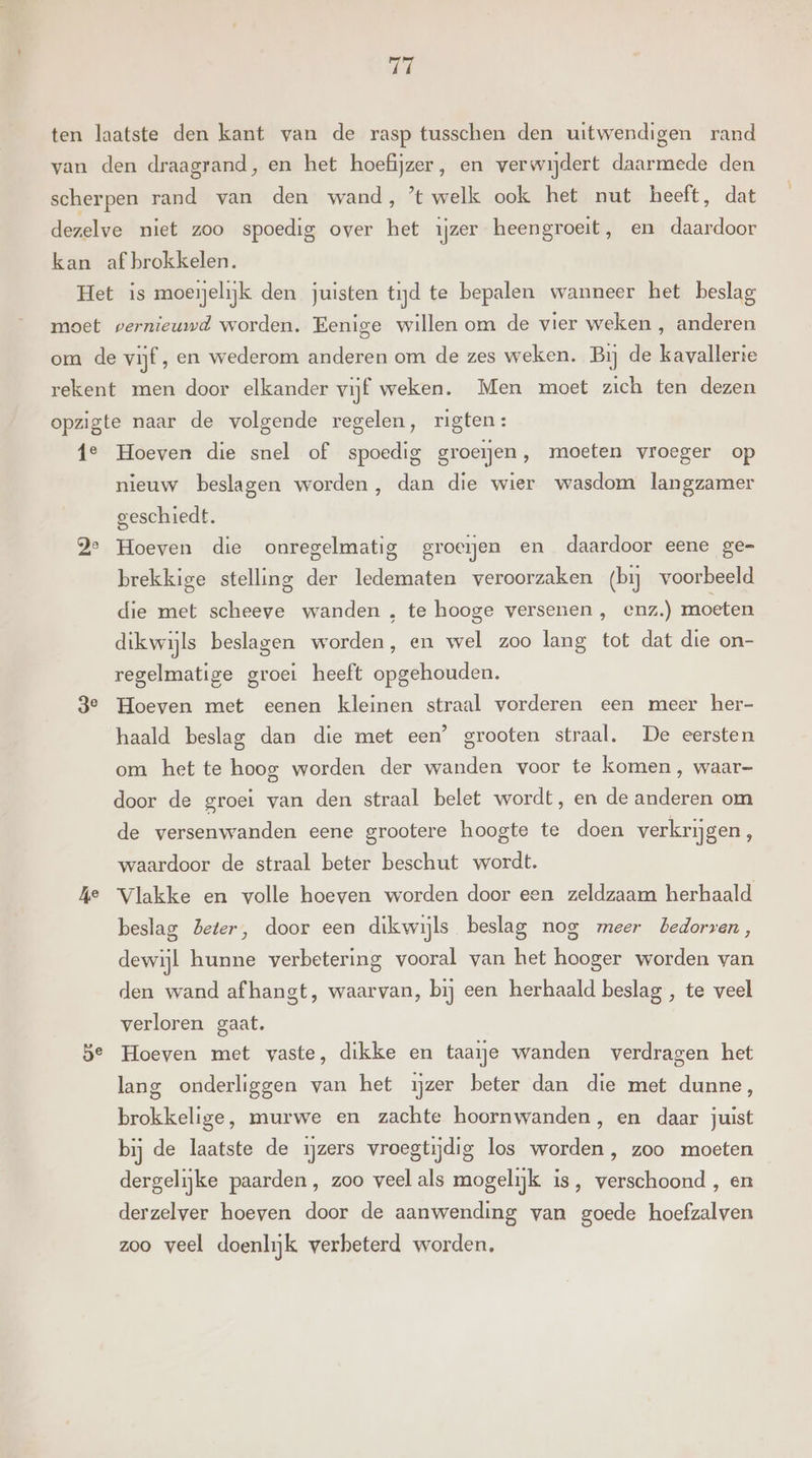 Ti moet vernieuwd worden. Eenige willen om de vier weken , anderen je Pe 3e kje Hoeven die snel of spoedig groeien, moeten vroeger op nieuw beslagen worden, dan die wier wasdom langzamer geschiedt. Hoeven die onregelmatig groeien en daardoor eene ge- brekkige stelling der ledematen veroorzaken (bij voorbeeld die met scheeve wanden , te hooge versenen , enz.) moeten dikwijls beslagen worden, en wel zoo lang tot dat die on- regelmatige groei heeft opgehouden. Hoeven met eenen kleinen straal vorderen een meer her- haald beslag dan die met een’ grooten straal. De eersten om het te hoog worden der wanden voor te komen, waar- door de groei van den straal belet wordt, en de anderen om de versenwanden eene grootere hoogte te doen verkrijgen, waardoor de straal beter beschut wordt. Vlakke en volle hoeven worden door een zeldzaam herhaald beslag beter, door een dikwijls beslag nog meer bedorven, dewijl hunne verbetering vooral van het hooger worden van den wand afhangt, waarvan, bij een herhaald beslag , te veel verloren gaat. Hoeven met vaste, dikke en taaie wanden verdragen het lang onderliggen van het ijzer beter dan die met dunne, brokkelige, murwe en zachte hoornwanden, en daar juist bij de laatste de zers vroegtijdig los worden, zoo moeten dergelijke paarden, zoo veel als mogelijk. is, verschoond , en derzelver hoeven door de aanwending van goede hoefzalven zoo veel doenlijk verbeterd worden,
