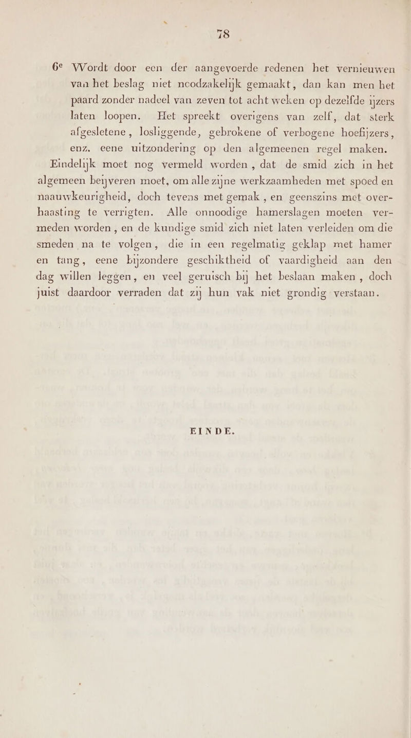 6e Wordt door een der aangevoerde redenen het vernieuwen van het beslag niet noodzakelijk gemaakt, dan kan men het paard zonder nadeel van zeven tot acht weken op dezelfde ijzers laten loopen. Het spreekt overigens van zelf, dat sterk afgesletene , losliggende, gebrokene of verbogene hoefijzers, enz. eene uitzondering op den algemeenen regel maken. Eindelijk moet nog vermeld worden , dat de smid zich in het algemeen beijveren moet, om alle zijne werkzaamheden met spoed en naauwkeurigheid, doch tevens met gemak , en geenszins met over- haasting te verrigten. Alle onnoodige hamerslagen moeten ver- meden worden,en de kundige smid zich niet laten verleiden om die smeden na te volgen, die in een regelmatig geklap met hamer en tang, eene bijzondere geschiktheid of vaardigheid aan den dag willen leggen, en veel geruisch bij het beslaan maken , doch juist daardoor verraden dat zij hun vak niet grondig verstaan. EINDE.