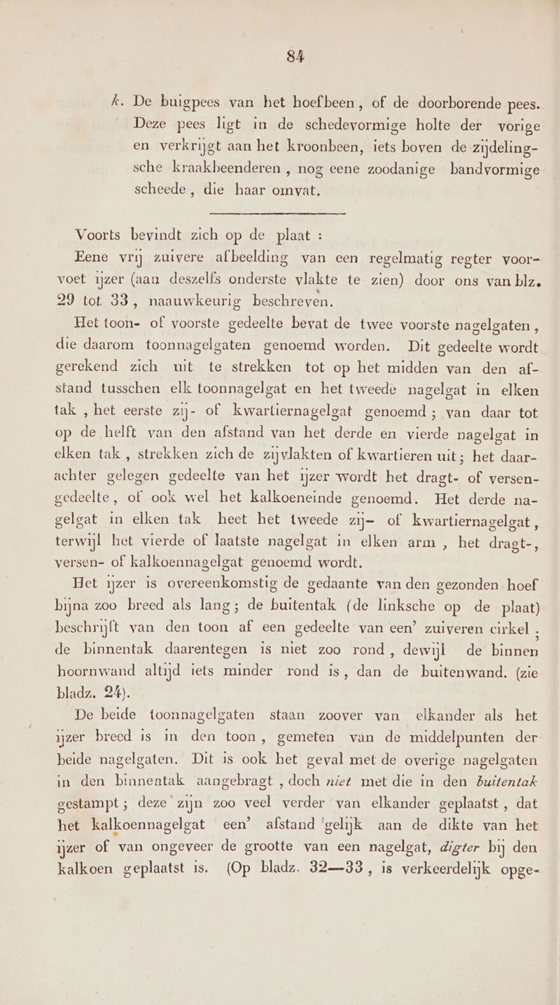 k, De buigpees van het hoef been, of de doorborende pees. Deze pees ligt in de schedevormige holte der vorige en verkrijgt aan het kroonbeen, iets boven de zijdeling- sche kraakbeenderen , nog eene zoodanige bandvormige scheede , die haar omvat. Voorts bevindt zich op de plaat : Eene vrij zuivere afbeelding van een regelmatig regter voor- voet ijzer (aan deszelfs onderste vlakte te zien) door ons van blz, 29 tot 33, naauwkeurig beschreven. Het toon- of voorste gedeelte bevat de twee voorste nagelgaten, die daarom toonnagelgaten genoemd worden. Dit gedeelte wordt gerekend zich uit te strekken tot op het midden van den af- stand tusschen elk toonnagelgat en het tweede nagelgat in elken tak , het eerste zij- of kwartiernagelgat genoemd; van daar tot op de helft van den afstand van het derde en vierde nagelgat in elken tak , strekken zich de zijvlakten of kwartieren uit; het daar- achter gelegen gedeelte van het ijzer wordt het dragt- of versen- gedeelte, of ook wel het kalkoeneinde genoemd. Het derde na- gelgat in elken tak heet het tweede zij- of kwartiernagelgat, terwijl het vierde of laatste nagelgat in elken arm , het dragt-, versen- of kalkoennagelgat genoemd wordt. Het ijzer is overeenkomstig de gedaante van den gezonden hoef bijna zoo breed als lang; de buitentak (de linksche op de plaat) beschrijft van den toon af een gedeelte van een’ zuiveren cirkel „ de binnentak daarentegen is niet zoo rond, dewijl de binnen hoornwand altijd iets minder rond is, dan de buitenwand. (zie bladz. 24). De beide toonnagelgaten staan zoover van elkander als het ijzer breed is in den toon, gemeten van de middelpunten der beide nagelgaten. Dit is ook het geval met de overige nagelgaten in den binnentak aangebragt , doch niet met die in den Buitentak gestampt ; deze zijn zoo veel verder van elkander geplaatst , dat het kalkoennagelgat een’ afstand ‘gelijk aan de dikte van het ijzer of van ongeveer de grootte van een nagelgat, digter bij den kalkoen geplaatst is. (Op bladz. 3233, is verkeerdelijk opge-