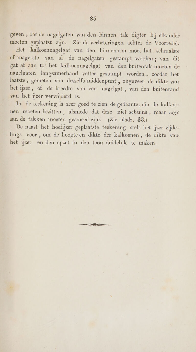 geven , dat de nagelgaten van den binnen tak digter bij elkander moeten geplaatst zijn. Zie de verbeteringen achter de Voorrede). Het kalkoennagelgat van den binnenarm moet het schraalste of magerste van al de nagelgaten gestampt worden; van dit gat af aan tot het kalkoennagelgat van den buitentak moeten de nagelgaten langzamerhand vetter gestampt worden , zoodat het laatste, gemeten van deszelfs middenpunt ; ongeveer de dikte van het ijzer, of de breedte van een nagelgat , van den buitenrand van het ijzer verwijderd is. In de teekening is zeer goed te zien de gedaante, die de kalkoe- nen moeten bezitten , alsmede dat deze niet schuins , maar regt aan de takken moeten gesmeed zijn. (Zie bladz. 33.) De naast het hoefijzer geplaatste teekening stelt het ijzer zijde- lings voor ,om de hoogteen dikte der kalkoenen , de dikte van het ijzer en den opzet in den toon duidelijk te maken.